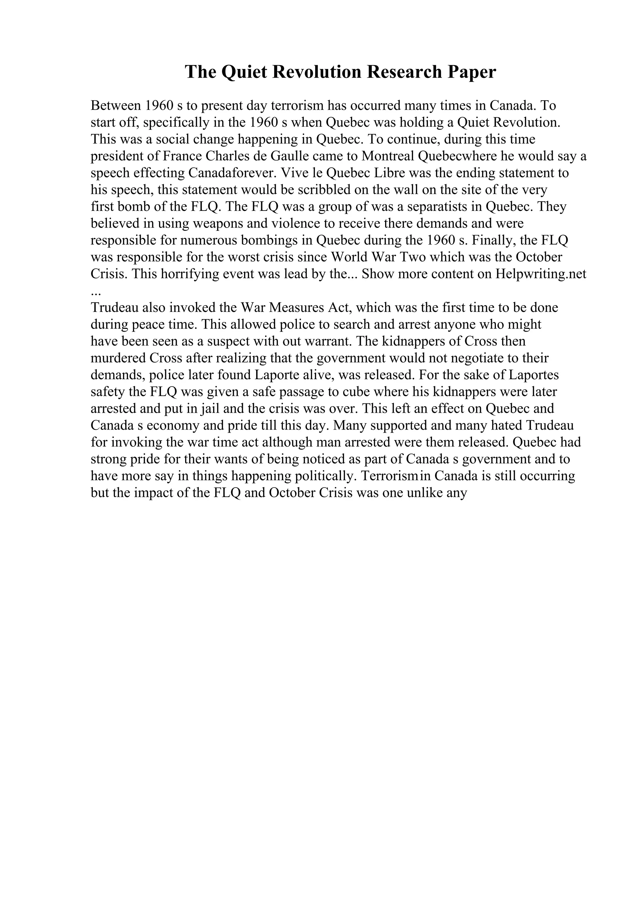 The Quiet Revolution Research Paper
Between 1960 s to present day terrorism has occurred many times in Canada. To
start off, specifically in the 1960 s when Quebec was holding a Quiet Revolution.
This was a social change happening in Quebec. To continue, during this time
president of France Charles de Gaulle came to Montreal Quebecwhere he would say a
speech effecting Canadaforever. Vive le Quebec Libre was the ending statement to
his speech, this statement would be scribbled on the wall on the site of the very
first bomb of the FLQ. The FLQ was a group of was a separatists in Quebec. They
believed in using weapons and violence to receive there demands and were
responsible for numerous bombings in Quebec during the 1960 s. Finally, the FLQ
was responsible for the worst crisis since World War Two which was the October
Crisis. This horrifying event was lead by the... Show more content on Helpwriting.net
...
Trudeau also invoked the War Measures Act, which was the first time to be done
during peace time. This allowed police to search and arrest anyone who might
have been seen as a suspect with out warrant. The kidnappers of Cross then
murdered Cross after realizing that the government would not negotiate to their
demands, police later found Laporte alive, was released. For the sake of Laportes
safety the FLQ was given a safe passage to cube where his kidnappers were later
arrested and put in jail and the crisis was over. This left an effect on Quebec and
Canada s economy and pride till this day. Many supported and many hated Trudeau
for invoking the war time act although man arrested were them released. Quebec had
strong pride for their wants of being noticed as part of Canada s government and to
have more say in things happening politically. Terrorismin Canada is still occurring
but the impact of the FLQ and October Crisis was one unlike any
 