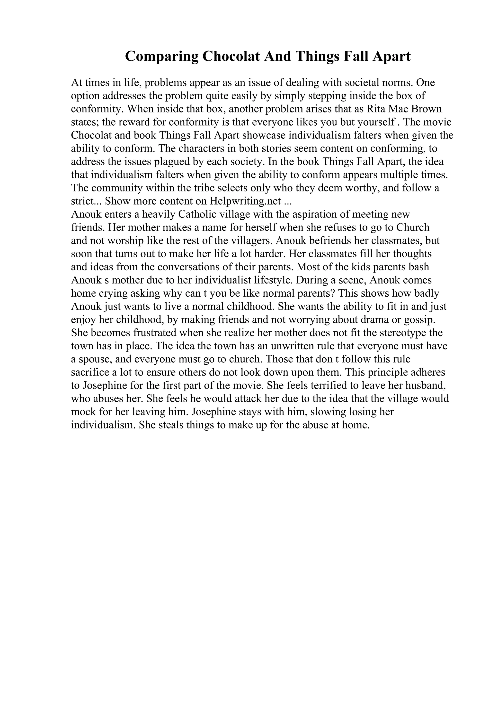 Comparing Chocolat And Things Fall Apart
At times in life, problems appear as an issue of dealing with societal norms. One
option addresses the problem quite easily by simply stepping inside the box of
conformity. When inside that box, another problem arises that as Rita Mae Brown
states; the reward for conformity is that everyone likes you but yourself . The movie
Chocolat and book Things Fall Apart showcase individualism falters when given the
ability to conform. The characters in both stories seem content on conforming, to
address the issues plagued by each society. In the book Things Fall Apart, the idea
that individualism falters when given the ability to conform appears multiple times.
The community within the tribe selects only who they deem worthy, and follow a
strict... Show more content on Helpwriting.net ...
Anouk enters a heavily Catholic village with the aspiration of meeting new
friends. Her mother makes a name for herself when she refuses to go to Church
and not worship like the rest of the villagers. Anouk befriends her classmates, but
soon that turns out to make her life a lot harder. Her classmates fill her thoughts
and ideas from the conversations of their parents. Most of the kids parents bash
Anouk s mother due to her individualist lifestyle. During a scene, Anouk comes
home crying asking why can t you be like normal parents? This shows how badly
Anouk just wants to live a normal childhood. She wants the ability to fit in and just
enjoy her childhood, by making friends and not worrying about drama or gossip.
She becomes frustrated when she realize her mother does not fit the stereotype the
town has in place. The idea the town has an unwritten rule that everyone must have
a spouse, and everyone must go to church. Those that don t follow this rule
sacrifice a lot to ensure others do not look down upon them. This principle adheres
to Josephine for the first part of the movie. She feels terrified to leave her husband,
who abuses her. She feels he would attack her due to the idea that the village would
mock for her leaving him. Josephine stays with him, slowing losing her
individualism. She steals things to make up for the abuse at home.
 
