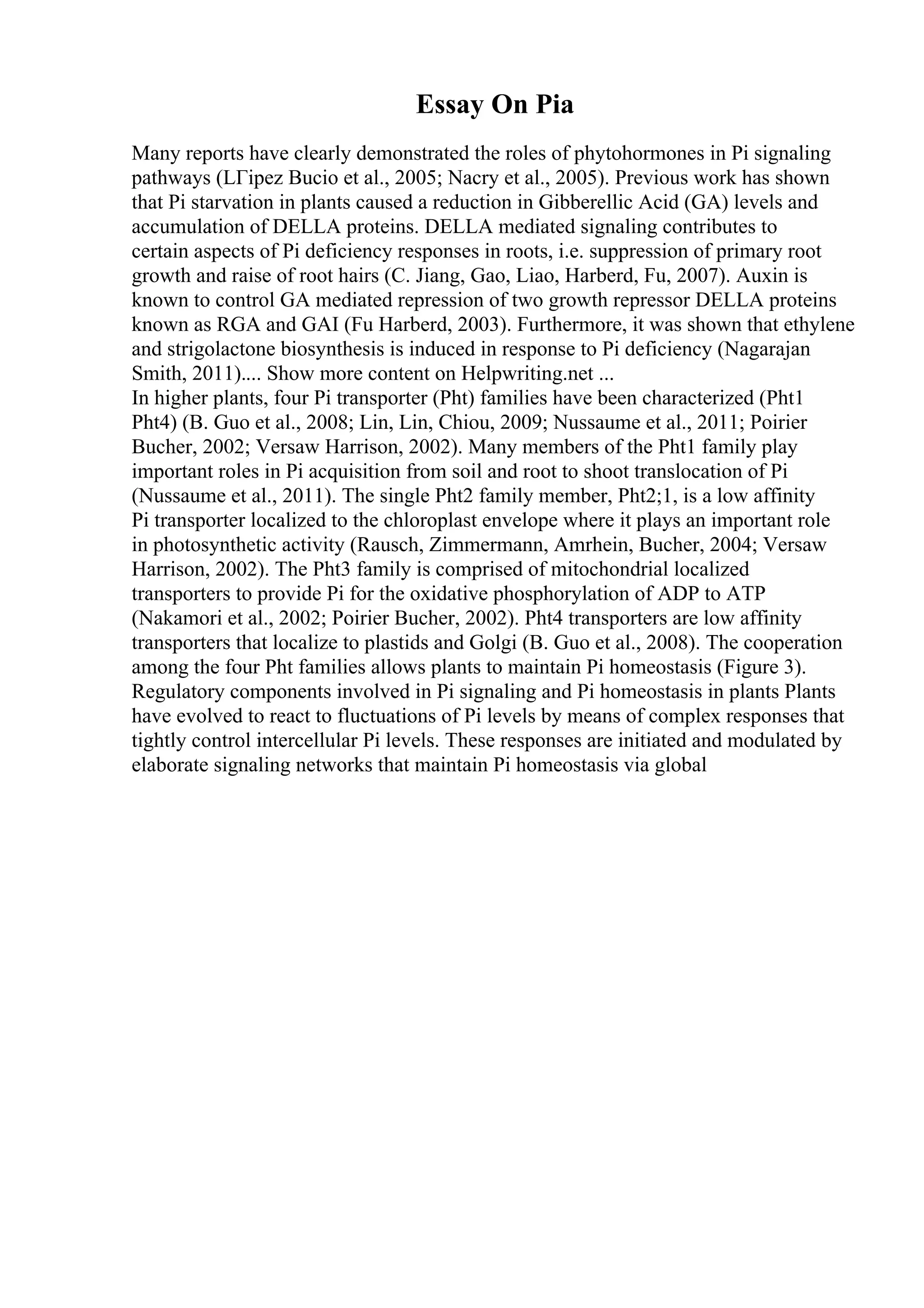 Essay On Pia
Many reports have clearly demonstrated the roles of phytohormones in Pi signaling
pathways (LГіpez Bucio et al., 2005; Nacry et al., 2005). Previous work has shown
that Pi starvation in plants caused a reduction in Gibberellic Acid (GA) levels and
accumulation of DELLA proteins. DELLA mediated signaling contributes to
certain aspects of Pi deficiency responses in roots, i.e. suppression of primary root
growth and raise of root hairs (C. Jiang, Gao, Liao, Harberd, Fu, 2007). Auxin is
known to control GA mediated repression of two growth repressor DELLA proteins
known as RGA and GAI (Fu Harberd, 2003). Furthermore, it was shown that ethylene
and strigolactone biosynthesis is induced in response to Pi deficiency (Nagarajan
Smith, 2011).... Show more content on Helpwriting.net ...
In higher plants, four Pi transporter (Pht) families have been characterized (Pht1
Pht4) (B. Guo et al., 2008; Lin, Lin, Chiou, 2009; Nussaume et al., 2011; Poirier
Bucher, 2002; Versaw Harrison, 2002). Many members of the Pht1 family play
important roles in Pi acquisition from soil and root to shoot translocation of Pi
(Nussaume et al., 2011). The single Pht2 family member, Pht2;1, is a low affinity
Pi transporter localized to the chloroplast envelope where it plays an important role
in photosynthetic activity (Rausch, Zimmermann, Amrhein, Bucher, 2004; Versaw
Harrison, 2002). The Pht3 family is comprised of mitochondrial localized
transporters to provide Pi for the oxidative phosphorylation of ADP to ATP
(Nakamori et al., 2002; Poirier Bucher, 2002). Pht4 transporters are low affinity
transporters that localize to plastids and Golgi (B. Guo et al., 2008). The cooperation
among the four Pht families allows plants to maintain Pi homeostasis (Figure 3).
Regulatory components involved in Pi signaling and Pi homeostasis in plants Plants
have evolved to react to fluctuations of Pi levels by means of complex responses that
tightly control intercellular Pi levels. These responses are initiated and modulated by
elaborate signaling networks that maintain Pi homeostasis via global
 