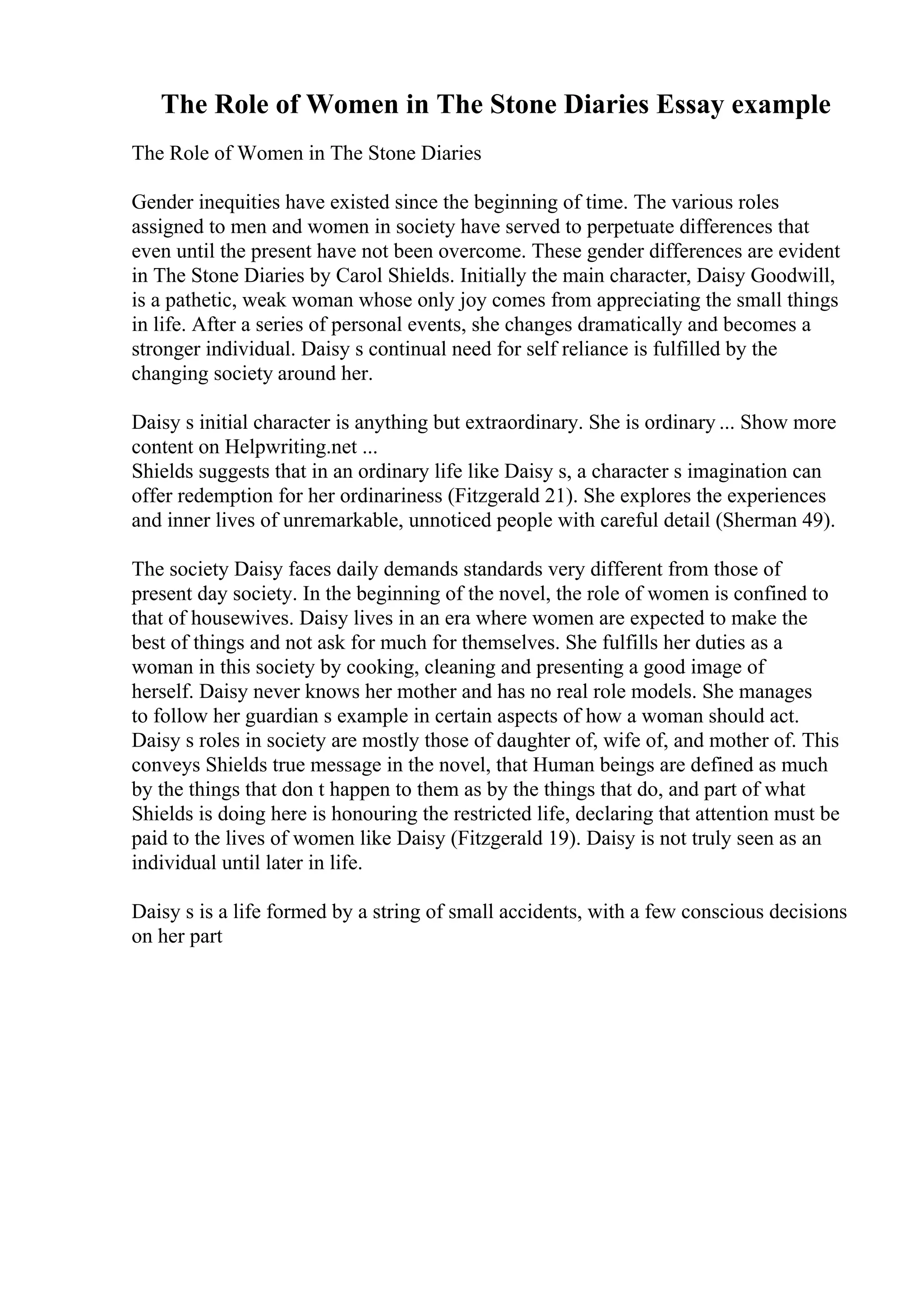 The Role of Women in The Stone Diaries Essay example
The Role of Women in The Stone Diaries
Gender inequities have existed since the beginning of time. The various roles
assigned to men and women in society have served to perpetuate differences that
even until the present have not been overcome. These gender differences are evident
in The Stone Diaries by Carol Shields. Initially the main character, Daisy Goodwill,
is a pathetic, weak woman whose only joy comes from appreciating the small things
in life. After a series of personal events, she changes dramatically and becomes a
stronger individual. Daisy s continual need for self reliance is fulfilled by the
changing society around her.
Daisy s initial character is anything but extraordinary. She is ordinary ... Show more
content on Helpwriting.net ...
Shields suggests that in an ordinary life like Daisy s, a character s imagination can
offer redemption for her ordinariness (Fitzgerald 21). She explores the experiences
and inner lives of unremarkable, unnoticed people with careful detail (Sherman 49).
The society Daisy faces daily demands standards very different from those of
present day society. In the beginning of the novel, the role of women is confined to
that of housewives. Daisy lives in an era where women are expected to make the
best of things and not ask for much for themselves. She fulfills her duties as a
woman in this society by cooking, cleaning and presenting a good image of
herself. Daisy never knows her mother and has no real role models. She manages
to follow her guardian s example in certain aspects of how a woman should act.
Daisy s roles in society are mostly those of daughter of, wife of, and mother of. This
conveys Shields true message in the novel, that Human beings are defined as much
by the things that don t happen to them as by the things that do, and part of what
Shields is doing here is honouring the restricted life, declaring that attention must be
paid to the lives of women like Daisy (Fitzgerald 19). Daisy is not truly seen as an
individual until later in life.
Daisy s is a life formed by a string of small accidents, with a few conscious decisions
on her part
 