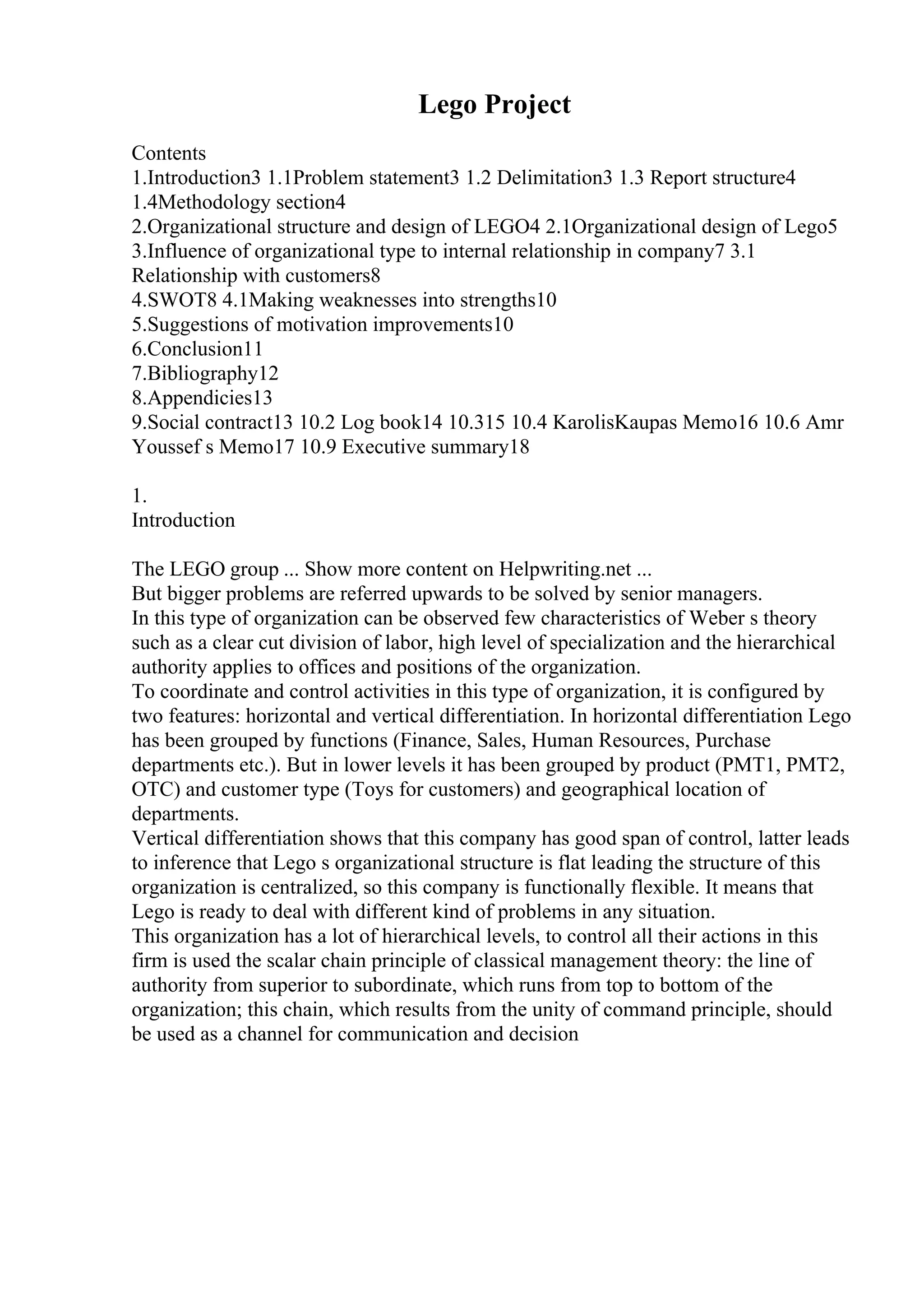 Lego Project
Contents
1.Introduction3 1.1Problem statement3 1.2 Delimitation3 1.3 Report structure4
1.4Methodology section4
2.Organizational structure and design of LEGO4 2.1Organizational design of Lego5
3.Influence of organizational type to internal relationship in company7 3.1
Relationship with customers8
4.SWOT8 4.1Making weaknesses into strengths10
5.Suggestions of motivation improvements10
6.Conclusion11
7.Bibliography12
8.Appendicies13
9.Social contract13 10.2 Log book14 10.315 10.4 KarolisKaupas Memo16 10.6 Amr
Youssef s Memo17 10.9 Executive summary18
1.
Introduction
The LEGO group ... Show more content on Helpwriting.net ...
But bigger problems are referred upwards to be solved by senior managers.
In this type of organization can be observed few characteristics of Weber s theory
such as a clear cut division of labor, high level of specialization and the hierarchical
authority applies to offices and positions of the organization.
To coordinate and control activities in this type of organization, it is configured by
two features: horizontal and vertical differentiation. In horizontal differentiation Lego
has been grouped by functions (Finance, Sales, Human Resources, Purchase
departments etc.). But in lower levels it has been grouped by product (PMT1, PMT2,
OTC) and customer type (Toys for customers) and geographical location of
departments.
Vertical differentiation shows that this company has good span of control, latter leads
to inference that Lego s organizational structure is flat leading the structure of this
organization is centralized, so this company is functionally flexible. It means that
Lego is ready to deal with different kind of problems in any situation.
This organization has a lot of hierarchical levels, to control all their actions in this
firm is used the scalar chain principle of classical management theory: the line of
authority from superior to subordinate, which runs from top to bottom of the
organization; this chain, which results from the unity of command principle, should
be used as a channel for communication and decision
 