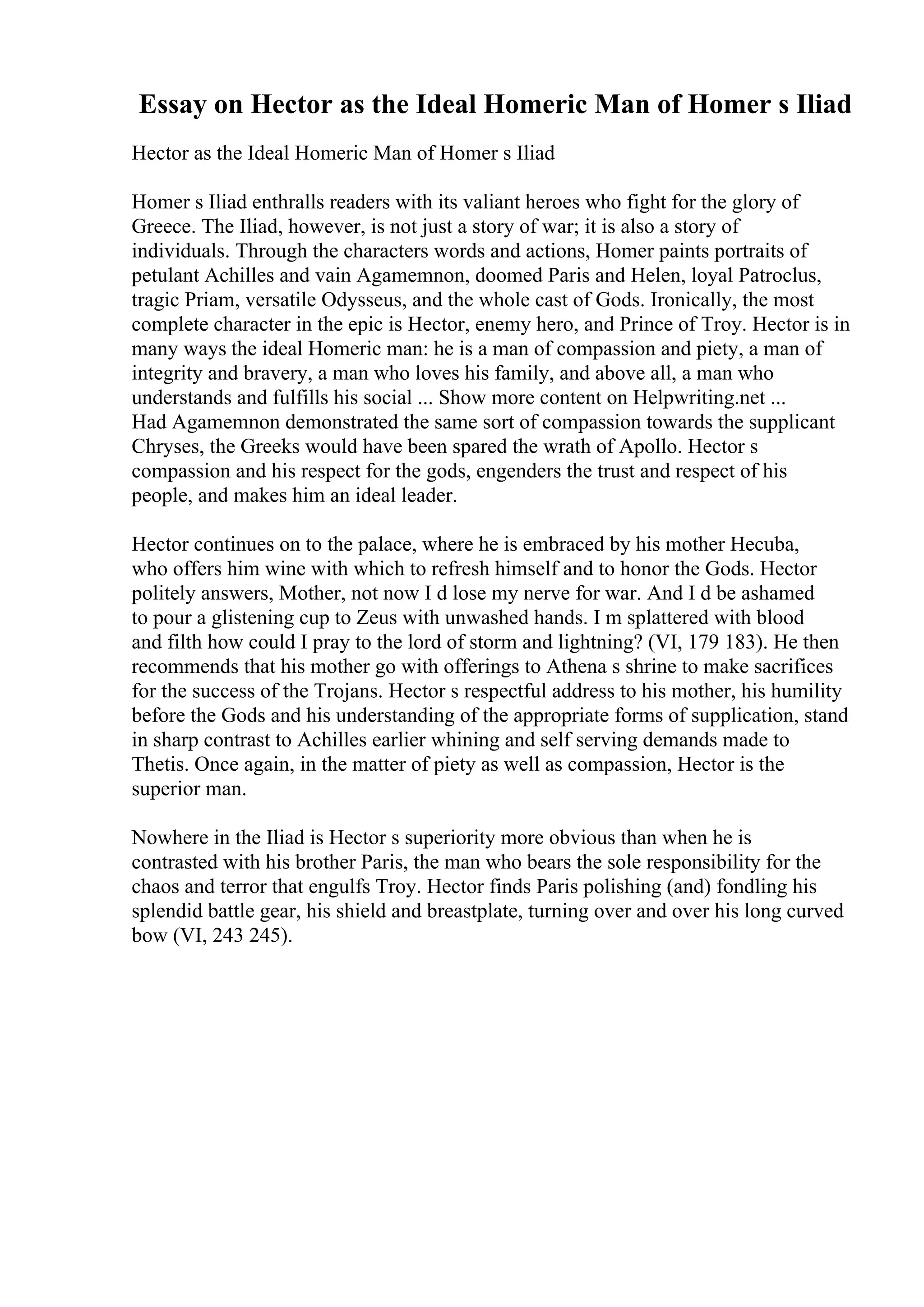 Essay on Hector as the Ideal Homeric Man of Homer s Iliad
Hector as the Ideal Homeric Man of Homer s Iliad
Homer s Iliad enthralls readers with its valiant heroes who fight for the glory of
Greece. The Iliad, however, is not just a story of war; it is also a story of
individuals. Through the characters words and actions, Homer paints portraits of
petulant Achilles and vain Agamemnon, doomed Paris and Helen, loyal Patroclus,
tragic Priam, versatile Odysseus, and the whole cast of Gods. Ironically, the most
complete character in the epic is Hector, enemy hero, and Prince of Troy. Hector is in
many ways the ideal Homeric man: he is a man of compassion and piety, a man of
integrity and bravery, a man who loves his family, and above all, a man who
understands and fulfills his social ... Show more content on Helpwriting.net ...
Had Agamemnon demonstrated the same sort of compassion towards the supplicant
Chryses, the Greeks would have been spared the wrath of Apollo. Hector s
compassion and his respect for the gods, engenders the trust and respect of his
people, and makes him an ideal leader.
Hector continues on to the palace, where he is embraced by his mother Hecuba,
who offers him wine with which to refresh himself and to honor the Gods. Hector
politely answers, Mother, not now I d lose my nerve for war. And I d be ashamed
to pour a glistening cup to Zeus with unwashed hands. I m splattered with blood
and filth how could I pray to the lord of storm and lightning? (VI, 179 183). He then
recommends that his mother go with offerings to Athena s shrine to make sacrifices
for the success of the Trojans. Hector s respectful address to his mother, his humility
before the Gods and his understanding of the appropriate forms of supplication, stand
in sharp contrast to Achilles earlier whining and self serving demands made to
Thetis. Once again, in the matter of piety as well as compassion, Hector is the
superior man.
Nowhere in the Iliad is Hector s superiority more obvious than when he is
contrasted with his brother Paris, the man who bears the sole responsibility for the
chaos and terror that engulfs Troy. Hector finds Paris polishing (and) fondling his
splendid battle gear, his shield and breastplate, turning over and over his long curved
bow (VI, 243 245).
 