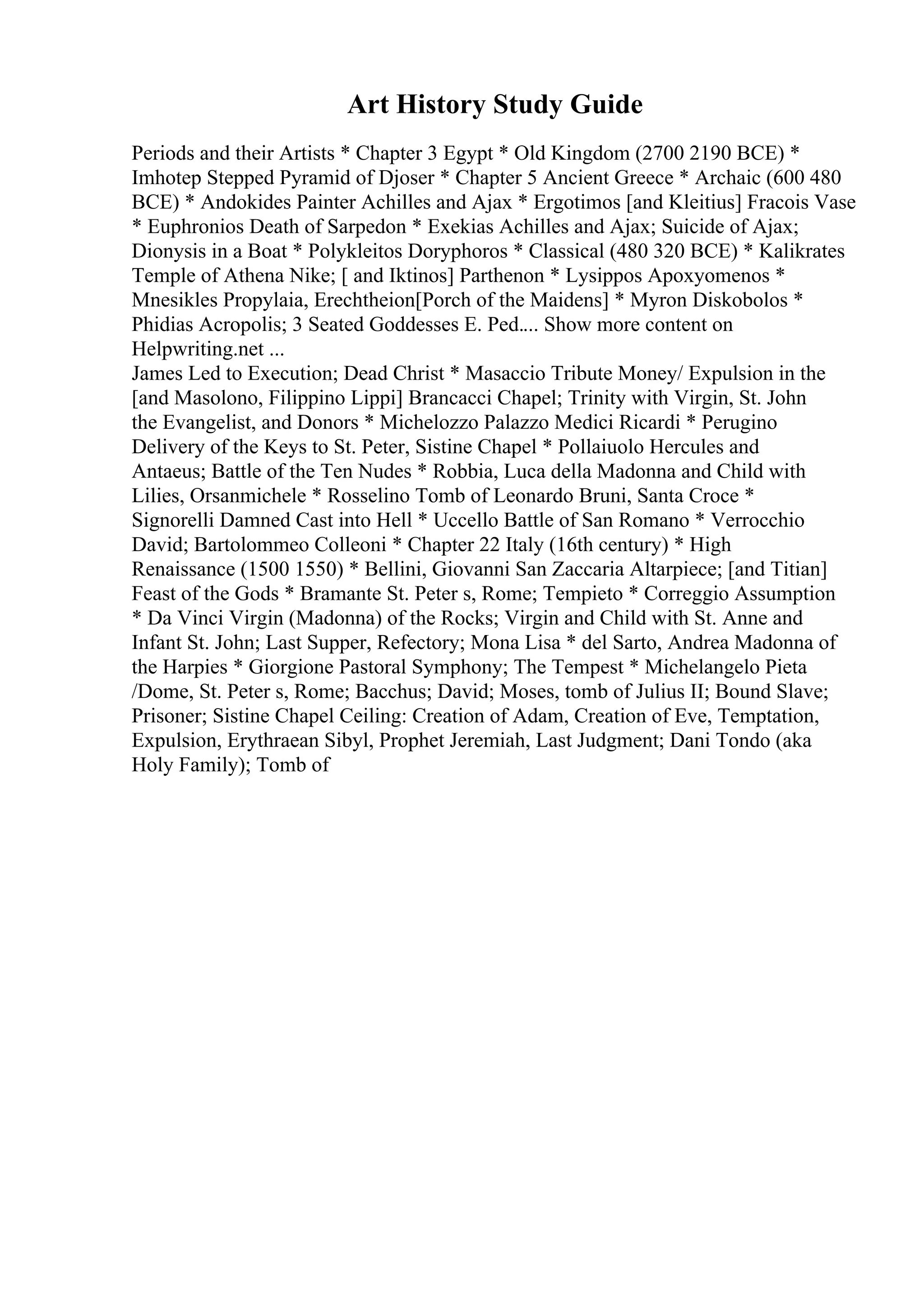 Art History Study Guide
Periods and their Artists * Chapter 3 Egypt * Old Kingdom (2700 2190 BCE) *
Imhotep Stepped Pyramid of Djoser * Chapter 5 Ancient Greece * Archaic (600 480
BCE) * Andokides Painter Achilles and Ajax * Ergotimos [and Kleitius] Fracois Vase
* Euphronios Death of Sarpedon * Exekias Achilles and Ajax; Suicide of Ajax;
Dionysis in a Boat * Polykleitos Doryphoros * Classical (480 320 BCE) * Kalikrates
Temple of Athena Nike; [ and Iktinos] Parthenon * Lysippos Apoxyomenos *
Mnesikles Propylaia, Erechtheion[Porch of the Maidens] * Myron Diskobolos *
Phidias Acropolis; 3 Seated Goddesses E. Ped.... Show more content on
Helpwriting.net ...
James Led to Execution; Dead Christ * Masaccio Tribute Money/ Expulsion in the
[and Masolono, Filippino Lippi] Brancacci Chapel; Trinity with Virgin, St. John
the Evangelist, and Donors * Michelozzo Palazzo Medici Ricardi * Perugino
Delivery of the Keys to St. Peter, Sistine Chapel * Pollaiuolo Hercules and
Antaeus; Battle of the Ten Nudes * Robbia, Luca della Madonna and Child with
Lilies, Orsanmichele * Rosselino Tomb of Leonardo Bruni, Santa Croce *
Signorelli Damned Cast into Hell * Uccello Battle of San Romano * Verrocchio
David; Bartolommeo Colleoni * Chapter 22 Italy (16th century) * High
Renaissance (1500 1550) * Bellini, Giovanni San Zaccaria Altarpiece; [and Titian]
Feast of the Gods * Bramante St. Peter s, Rome; Tempieto * Correggio Assumption
* Da Vinci Virgin (Madonna) of the Rocks; Virgin and Child with St. Anne and
Infant St. John; Last Supper, Refectory; Mona Lisa * del Sarto, Andrea Madonna of
the Harpies * Giorgione Pastoral Symphony; The Tempest * Michelangelo Pieta
/Dome, St. Peter s, Rome; Bacchus; David; Moses, tomb of Julius II; Bound Slave;
Prisoner; Sistine Chapel Ceiling: Creation of Adam, Creation of Eve, Temptation,
Expulsion, Erythraean Sibyl, Prophet Jeremiah, Last Judgment; Dani Tondo (aka
Holy Family); Tomb of
 