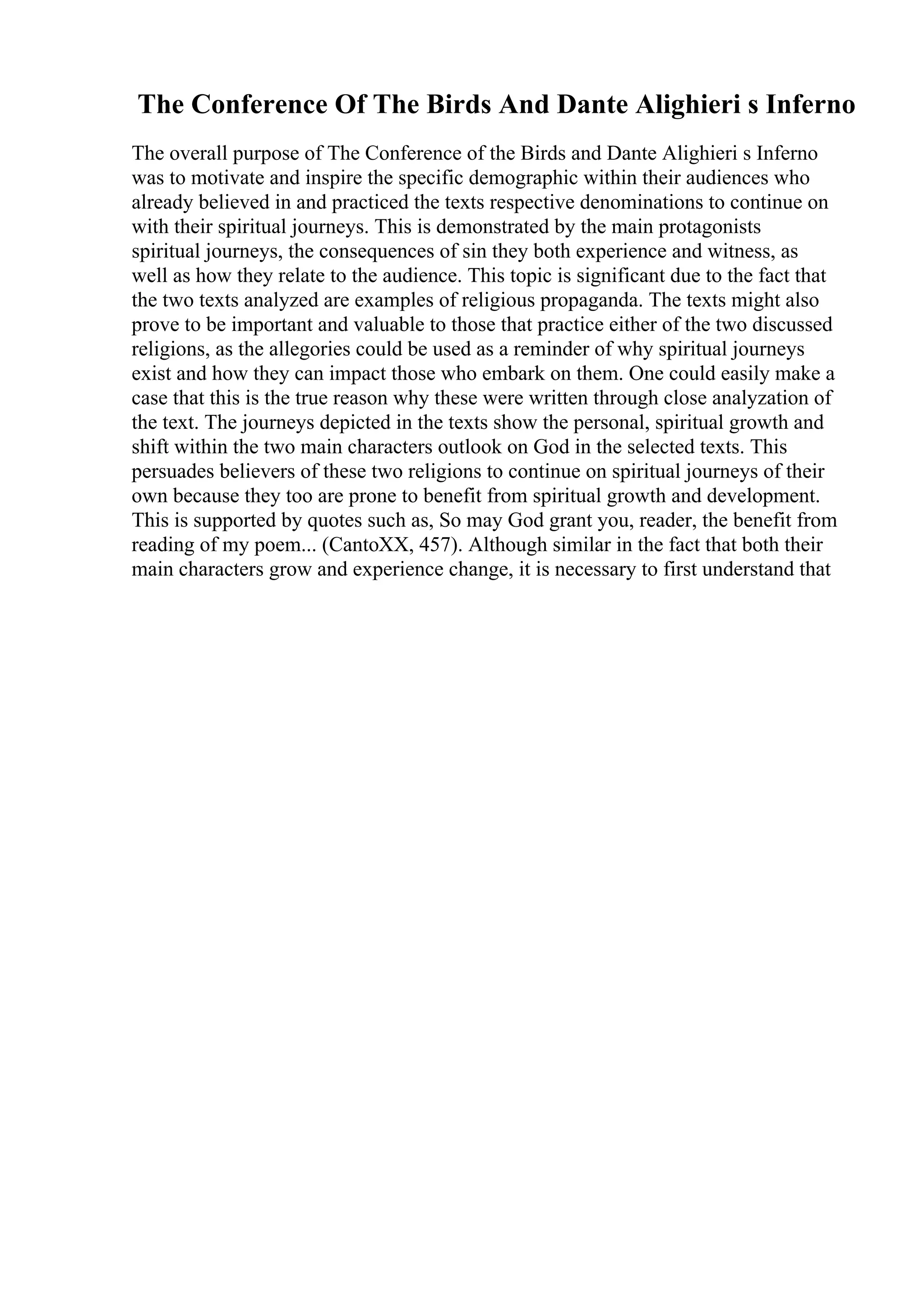 The Conference Of The Birds And Dante Alighieri s Inferno
The overall purpose of The Conference of the Birds and Dante Alighieri s Inferno
was to motivate and inspire the specific demographic within their audiences who
already believed in and practiced the texts respective denominations to continue on
with their spiritual journeys. This is demonstrated by the main protagonists
spiritual journeys, the consequences of sin they both experience and witness, as
well as how they relate to the audience. This topic is significant due to the fact that
the two texts analyzed are examples of religious propaganda. The texts might also
prove to be important and valuable to those that practice either of the two discussed
religions, as the allegories could be used as a reminder of why spiritual journeys
exist and how they can impact those who embark on them. One could easily make a
case that this is the true reason why these were written through close analyzation of
the text. The journeys depicted in the texts show the personal, spiritual growth and
shift within the two main characters outlook on God in the selected texts. This
persuades believers of these two religions to continue on spiritual journeys of their
own because they too are prone to benefit from spiritual growth and development.
This is supported by quotes such as, So may God grant you, reader, the benefit from
reading of my poem... (CantoXX, 457). Although similar in the fact that both their
main characters grow and experience change, it is necessary to first understand that
 