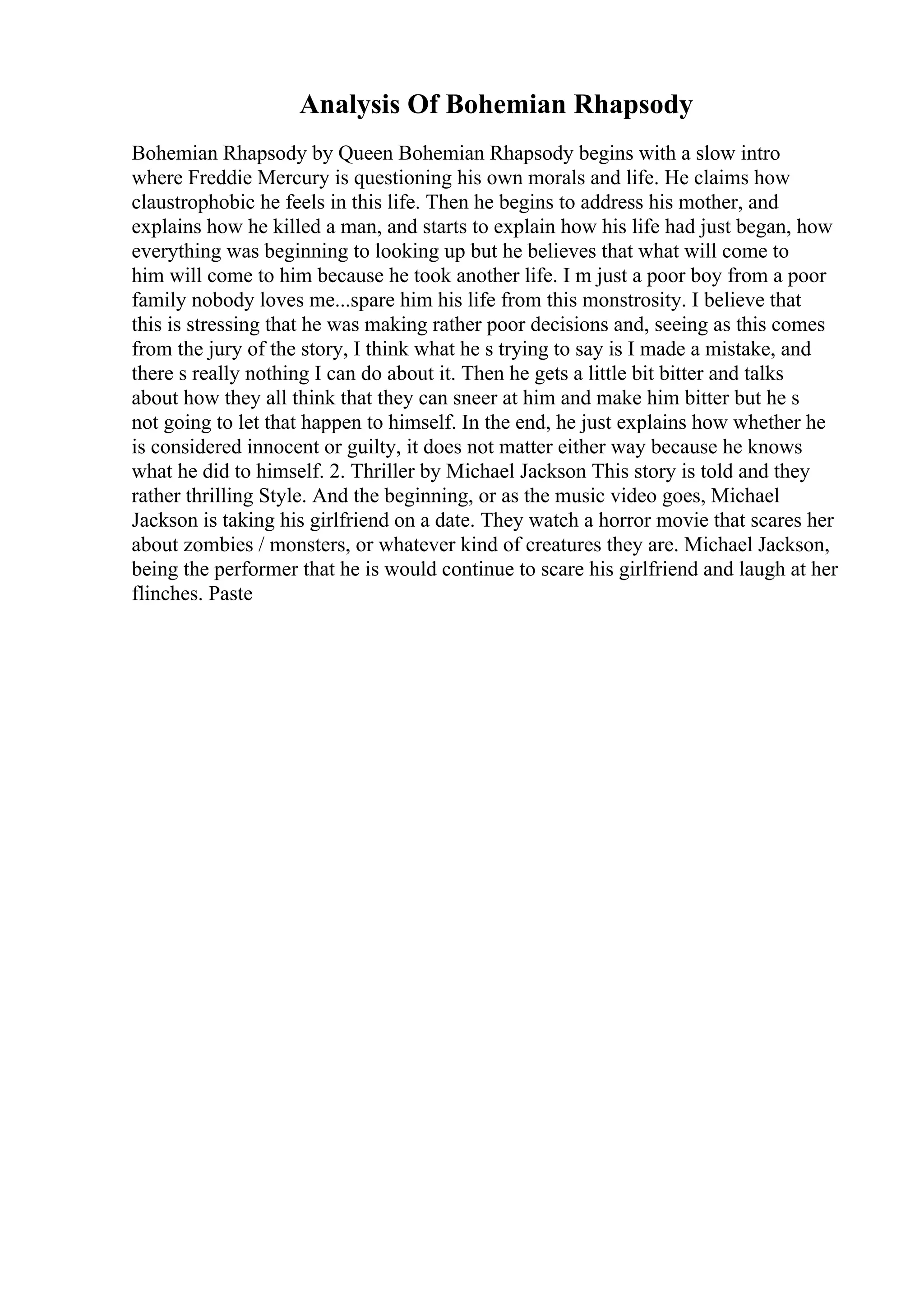 Analysis Of Bohemian Rhapsody
Bohemian Rhapsody by Queen Bohemian Rhapsody begins with a slow intro
where Freddie Mercury is questioning his own morals and life. He claims how
claustrophobic he feels in this life. Then he begins to address his mother, and
explains how he killed a man, and starts to explain how his life had just began, how
everything was beginning to looking up but he believes that what will come to
him will come to him because he took another life. I m just a poor boy from a poor
family nobody loves me...spare him his life from this monstrosity. I believe that
this is stressing that he was making rather poor decisions and, seeing as this comes
from the jury of the story, I think what he s trying to say is I made a mistake, and
there s really nothing I can do about it. Then he gets a little bit bitter and talks
about how they all think that they can sneer at him and make him bitter but he s
not going to let that happen to himself. In the end, he just explains how whether he
is considered innocent or guilty, it does not matter either way because he knows
what he did to himself. 2. Thriller by Michael Jackson This story is told and they
rather thrilling Style. And the beginning, or as the music video goes, Michael
Jackson is taking his girlfriend on a date. They watch a horror movie that scares her
about zombies / monsters, or whatever kind of creatures they are. Michael Jackson,
being the performer that he is would continue to scare his girlfriend and laugh at her
flinches. Paste
 