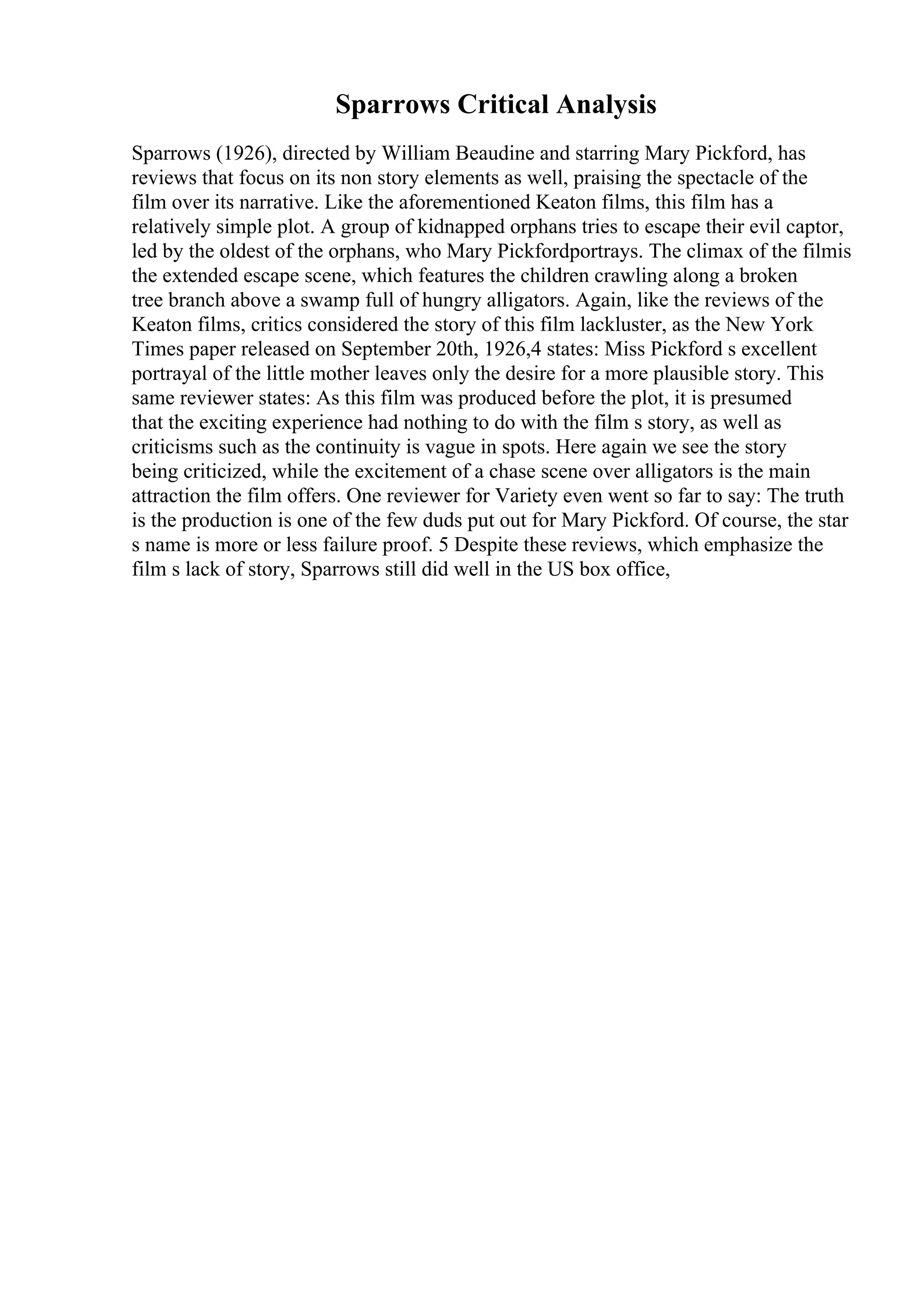 Sparrows Critical Analysis
Sparrows (1926), directed by William Beaudine and starring Mary Pickford, has
reviews that focus on its non story elements as well, praising the spectacle of the
film over its narrative. Like the aforementioned Keaton films, this film has a
relatively simple plot. A group of kidnapped orphans tries to escape their evil captor,
led by the oldest of the orphans, who Mary Pickfordportrays. The climax of the filmis
the extended escape scene, which features the children crawling along a broken
tree branch above a swamp full of hungry alligators. Again, like the reviews of the
Keaton films, critics considered the story of this film lackluster, as the New York
Times paper released on September 20th, 1926,4 states: Miss Pickford s excellent
portrayal of the little mother leaves only the desire for a more plausible story. This
same reviewer states: As this film was produced before the plot, it is presumed
that the exciting experience had nothing to do with the film s story, as well as
criticisms such as the continuity is vague in spots. Here again we see the story
being criticized, while the excitement of a chase scene over alligators is the main
attraction the film offers. One reviewer for Variety even went so far to say: The truth
is the production is one of the few duds put out for Mary Pickford. Of course, the star
s name is more or less failure proof. 5 Despite these reviews, which emphasize the
film s lack of story, Sparrows still did well in the US box office,
 