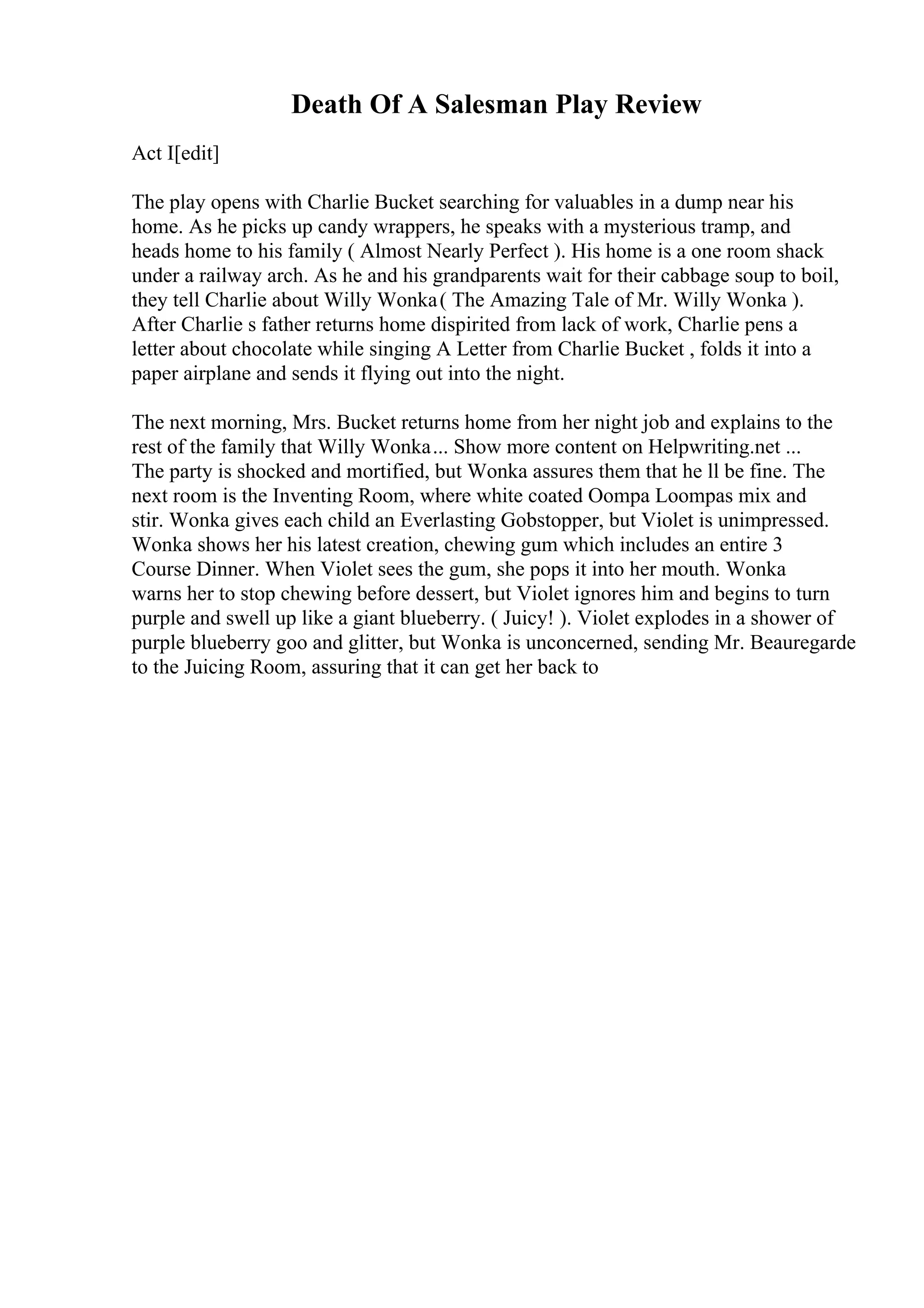 Death Of A Salesman Play Review
Act I[edit]
The play opens with Charlie Bucket searching for valuables in a dump near his
home. As he picks up candy wrappers, he speaks with a mysterious tramp, and
heads home to his family ( Almost Nearly Perfect ). His home is a one room shack
under a railway arch. As he and his grandparents wait for their cabbage soup to boil,
they tell Charlie about Willy Wonka( The Amazing Tale of Mr. Willy Wonka ).
After Charlie s father returns home dispirited from lack of work, Charlie pens a
letter about chocolate while singing A Letter from Charlie Bucket , folds it into a
paper airplane and sends it flying out into the night.
The next morning, Mrs. Bucket returns home from her night job and explains to the
rest of the family that Willy Wonka... Show more content on Helpwriting.net ...
The party is shocked and mortified, but Wonka assures them that he ll be fine. The
next room is the Inventing Room, where white coated Oompa Loompas mix and
stir. Wonka gives each child an Everlasting Gobstopper, but Violet is unimpressed.
Wonka shows her his latest creation, chewing gum which includes an entire 3
Course Dinner. When Violet sees the gum, she pops it into her mouth. Wonka
warns her to stop chewing before dessert, but Violet ignores him and begins to turn
purple and swell up like a giant blueberry. ( Juicy! ). Violet explodes in a shower of
purple blueberry goo and glitter, but Wonka is unconcerned, sending Mr. Beauregarde
to the Juicing Room, assuring that it can get her back to
 