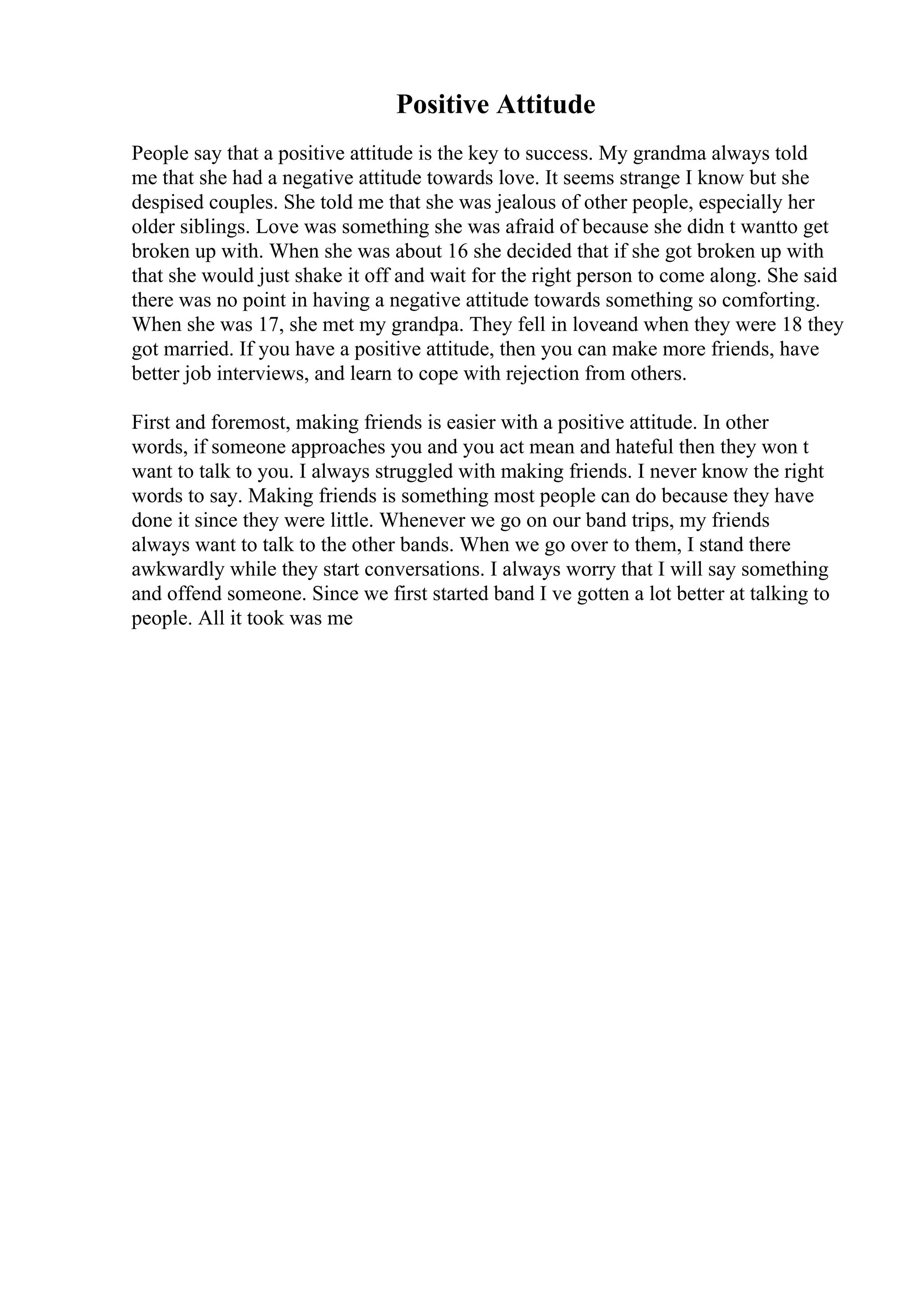 Positive Attitude
People say that a positive attitude is the key to success. My grandma always told
me that she had a negative attitude towards love. It seems strange I know but she
despised couples. She told me that she was jealous of other people, especially her
older siblings. Love was something she was afraid of because she didn t wantto get
broken up with. When she was about 16 she decided that if she got broken up with
that she would just shake it off and wait for the right person to come along. She said
there was no point in having a negative attitude towards something so comforting.
When she was 17, she met my grandpa. They fell in loveand when they were 18 they
got married. If you have a positive attitude, then you can make more friends, have
better job interviews, and learn to cope with rejection from others.
First and foremost, making friends is easier with a positive attitude. In other
words, if someone approaches you and you act mean and hateful then they won t
want to talk to you. I always struggled with making friends. I never know the right
words to say. Making friends is something most people can do because they have
done it since they were little. Whenever we go on our band trips, my friends
always want to talk to the other bands. When we go over to them, I stand there
awkwardly while they start conversations. I always worry that I will say something
and offend someone. Since we first started band I ve gotten a lot better at talking to
people. All it took was me
 