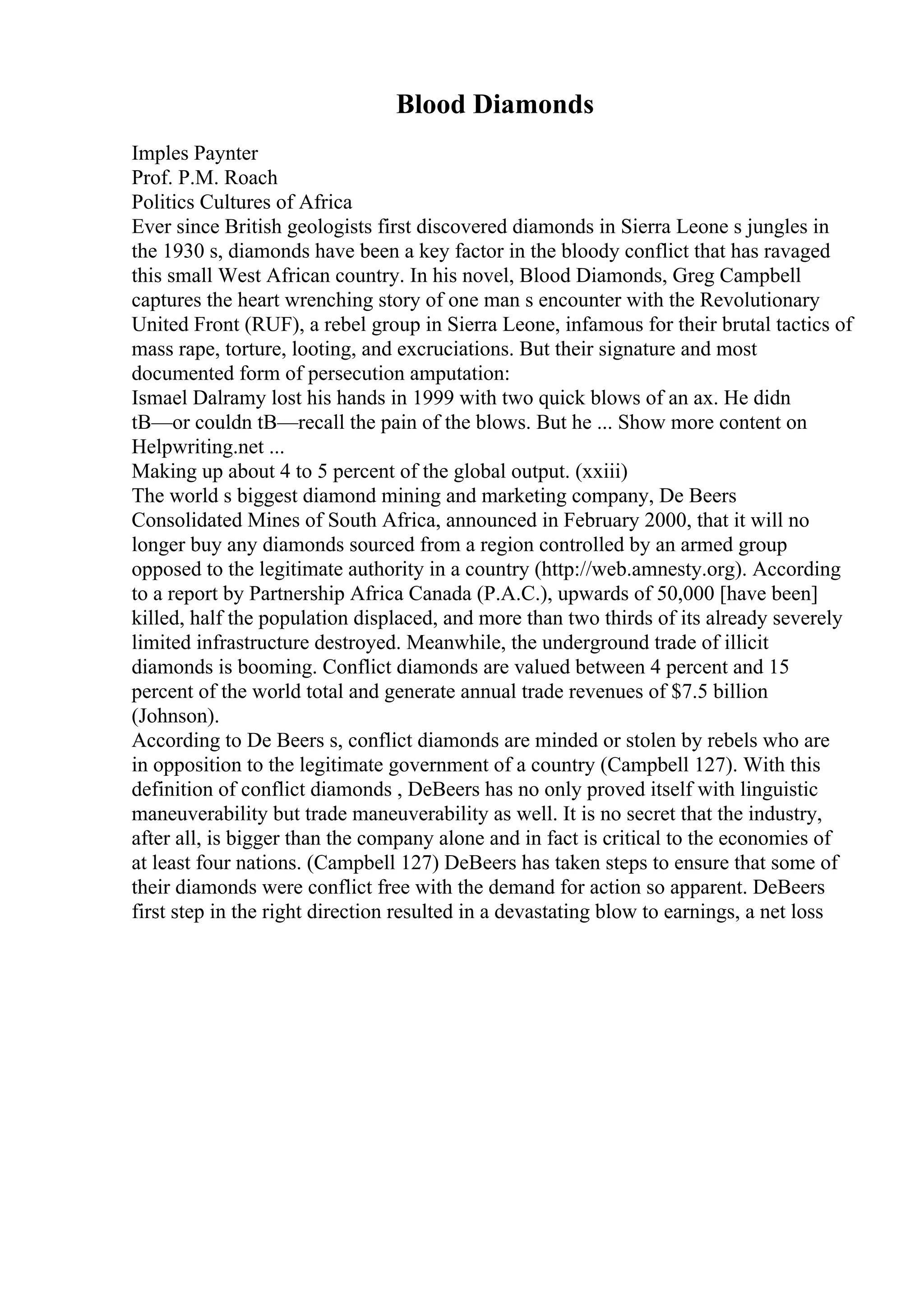 Blood Diamonds
Imples Paynter
Prof. P.M. Roach
Politics Cultures of Africa
Ever since British geologists first discovered diamonds in Sierra Leone s jungles in
the 1930 s, diamonds have been a key factor in the bloody conflict that has ravaged
this small West African country. In his novel, Blood Diamonds, Greg Campbell
captures the heart wrenching story of one man s encounter with the Revolutionary
United Front (RUF), a rebel group in Sierra Leone, infamous for their brutal tactics of
mass rape, torture, looting, and excruciations. But their signature and most
documented form of persecution amputation:
Ismael Dalramy lost his hands in 1999 with two quick blows of an ax. He didn
tВ—or couldn tВ—recall the pain of the blows. But he ... Show more content on
Helpwriting.net ...
Making up about 4 to 5 percent of the global output. (xxiii)
The world s biggest diamond mining and marketing company, De Beers
Consolidated Mines of South Africa, announced in February 2000, that it will no
longer buy any diamonds sourced from a region controlled by an armed group
opposed to the legitimate authority in a country (http://web.amnesty.org). According
to a report by Partnership Africa Canada (P.A.C.), upwards of 50,000 [have been]
killed, half the population displaced, and more than two thirds of its already severely
limited infrastructure destroyed. Meanwhile, the underground trade of illicit
diamonds is booming. Conflict diamonds are valued between 4 percent and 15
percent of the world total and generate annual trade revenues of $7.5 billion
(Johnson).
According to De Beers s, conflict diamonds are minded or stolen by rebels who are
in opposition to the legitimate government of a country (Campbell 127). With this
definition of conflict diamonds , DeBeers has no only proved itself with linguistic
maneuverability but trade maneuverability as well. It is no secret that the industry,
after all, is bigger than the company alone and in fact is critical to the economies of
at least four nations. (Campbell 127) DeBeers has taken steps to ensure that some of
their diamonds were conflict free with the demand for action so apparent. DeBeers
first step in the right direction resulted in a devastating blow to earnings, a net loss
 