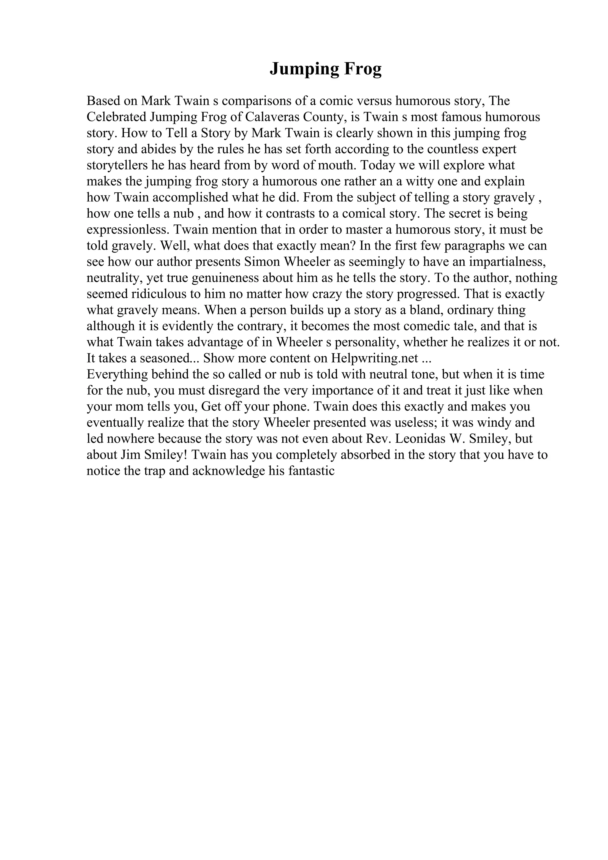 Jumping Frog
Based on Mark Twain s comparisons of a comic versus humorous story, The
Celebrated Jumping Frog of Calaveras County, is Twain s most famous humorous
story. How to Tell a Story by Mark Twain is clearly shown in this jumping frog
story and abides by the rules he has set forth according to the countless expert
storytellers he has heard from by word of mouth. Today we will explore what
makes the jumping frog story a humorous one rather an a witty one and explain
how Twain accomplished what he did. From the subject of telling a story gravely ,
how one tells a nub , and how it contrasts to a comical story. The secret is being
expressionless. Twain mention that in order to master a humorous story, it must be
told gravely. Well, what does that exactly mean? In the first few paragraphs we can
see how our author presents Simon Wheeler as seemingly to have an impartialness,
neutrality, yet true genuineness about him as he tells the story. To the author, nothing
seemed ridiculous to him no matter how crazy the story progressed. That is exactly
what gravely means. When a person builds up a story as a bland, ordinary thing
although it is evidently the contrary, it becomes the most comedic tale, and that is
what Twain takes advantage of in Wheeler s personality, whether he realizes it or not.
It takes a seasoned... Show more content on Helpwriting.net ...
Everything behind the so called or nub is told with neutral tone, but when it is time
for the nub, you must disregard the very importance of it and treat it just like when
your mom tells you, Get off your phone. Twain does this exactly and makes you
eventually realize that the story Wheeler presented was useless; it was windy and
led nowhere because the story was not even about Rev. Leonidas W. Smiley, but
about Jim Smiley! Twain has you completely absorbed in the story that you have to
notice the trap and acknowledge his fantastic
 