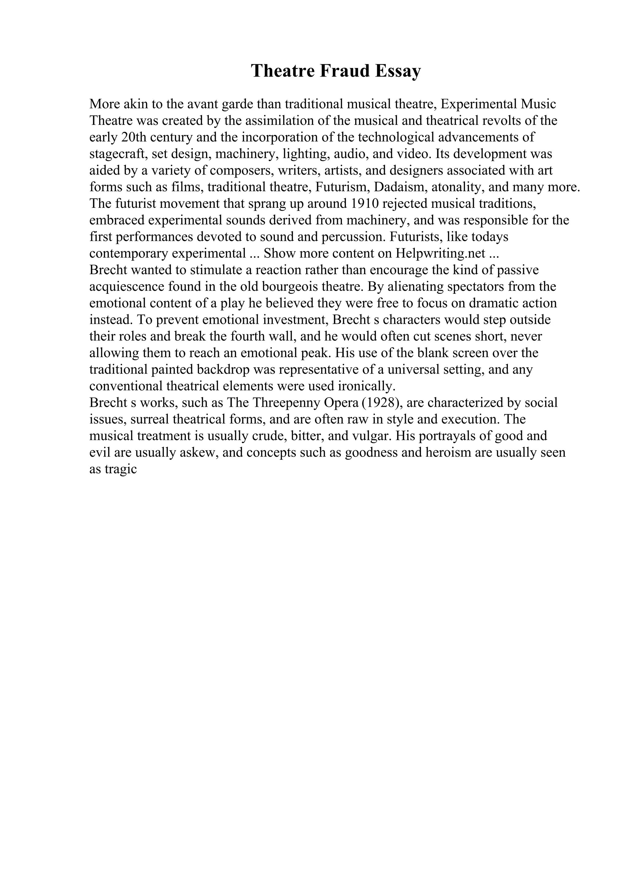 Theatre Fraud Essay
More akin to the avant garde than traditional musical theatre, Experimental Music
Theatre was created by the assimilation of the musical and theatrical revolts of the
early 20th century and the incorporation of the technological advancements of
stagecraft, set design, machinery, lighting, audio, and video. Its development was
aided by a variety of composers, writers, artists, and designers associated with art
forms such as films, traditional theatre, Futurism, Dadaism, atonality, and many more.
The futurist movement that sprang up around 1910 rejected musical traditions,
embraced experimental sounds derived from machinery, and was responsible for the
first performances devoted to sound and percussion. Futurists, like todays
contemporary experimental ... Show more content on Helpwriting.net ...
Brecht wanted to stimulate a reaction rather than encourage the kind of passive
acquiescence found in the old bourgeois theatre. By alienating spectators from the
emotional content of a play he believed they were free to focus on dramatic action
instead. To prevent emotional investment, Brecht s characters would step outside
their roles and break the fourth wall, and he would often cut scenes short, never
allowing them to reach an emotional peak. His use of the blank screen over the
traditional painted backdrop was representative of a universal setting, and any
conventional theatrical elements were used ironically.
Brecht s works, such as The Threepenny Opera (1928), are characterized by social
issues, surreal theatrical forms, and are often raw in style and execution. The
musical treatment is usually crude, bitter, and vulgar. His portrayals of good and
evil are usually askew, and concepts such as goodness and heroism are usually seen
as tragic
 