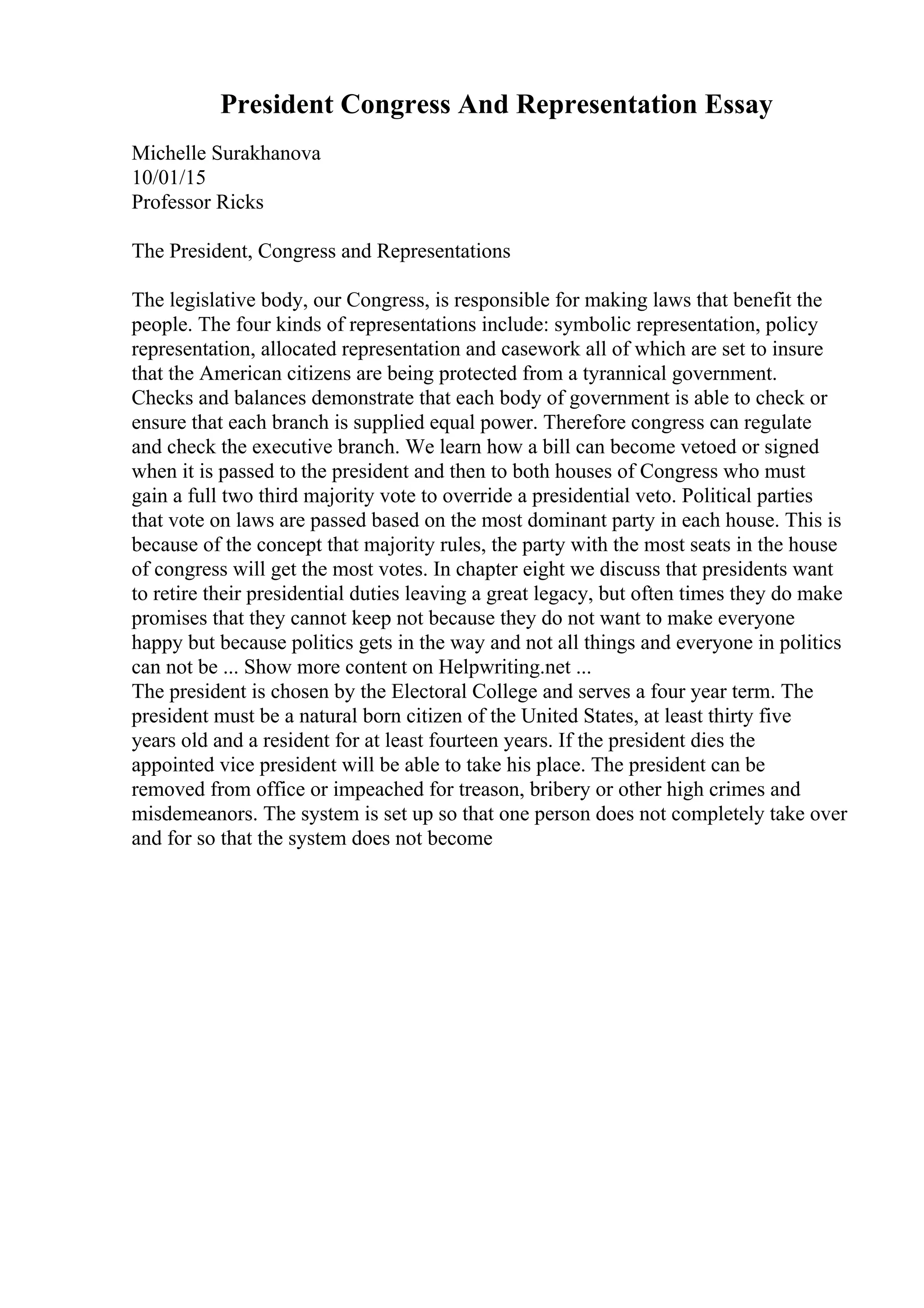 President Congress And Representation Essay
Michelle Surakhanova
10/01/15
Professor Ricks
The President, Congress and Representations
The legislative body, our Congress, is responsible for making laws that benefit the
people. The four kinds of representations include: symbolic representation, policy
representation, allocated representation and casework all of which are set to insure
that the American citizens are being protected from a tyrannical government.
Checks and balances demonstrate that each body of government is able to check or
ensure that each branch is supplied equal power. Therefore congress can regulate
and check the executive branch. We learn how a bill can become vetoed or signed
when it is passed to the president and then to both houses of Congress who must
gain a full two third majority vote to override a presidential veto. Political parties
that vote on laws are passed based on the most dominant party in each house. This is
because of the concept that majority rules, the party with the most seats in the house
of congress will get the most votes. In chapter eight we discuss that presidents want
to retire their presidential duties leaving a great legacy, but often times they do make
promises that they cannot keep not because they do not want to make everyone
happy but because politics gets in the way and not all things and everyone in politics
can not be ... Show more content on Helpwriting.net ...
The president is chosen by the Electoral College and serves a four year term. The
president must be a natural born citizen of the United States, at least thirty five
years old and a resident for at least fourteen years. If the president dies the
appointed vice president will be able to take his place. The president can be
removed from office or impeached for treason, bribery or other high crimes and
misdemeanors. The system is set up so that one person does not completely take over
and for so that the system does not become
 