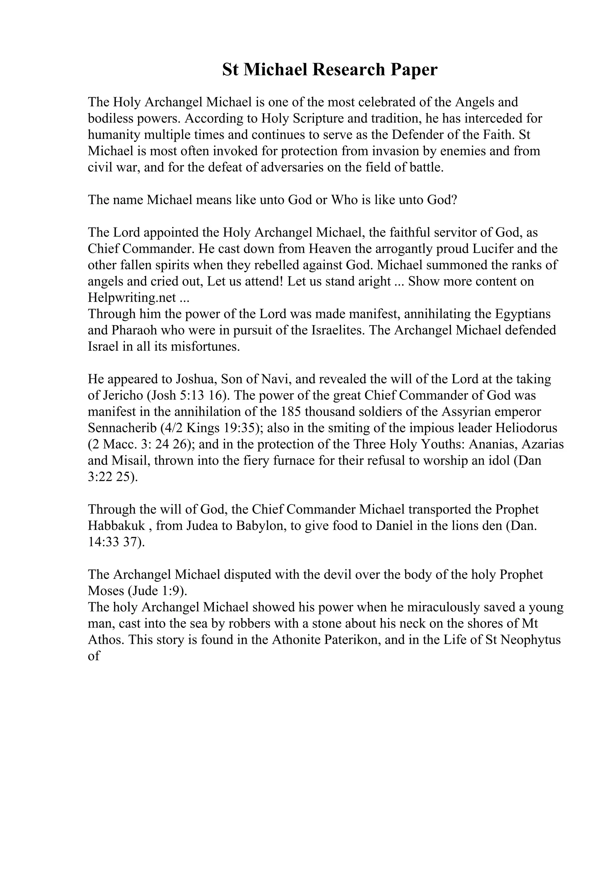 St Michael Research Paper
The Holy Archangel Michael is one of the most celebrated of the Angels and
bodiless powers. According to Holy Scripture and tradition, he has interceded for
humanity multiple times and continues to serve as the Defender of the Faith. St
Michael is most often invoked for protection from invasion by enemies and from
civil war, and for the defeat of adversaries on the field of battle.
The name Michael means like unto God or Who is like unto God?
The Lord appointed the Holy Archangel Michael, the faithful servitor of God, as
Chief Commander. He cast down from Heaven the arrogantly proud Lucifer and the
other fallen spirits when they rebelled against God. Michael summoned the ranks of
angels and cried out, Let us attend! Let us stand aright ... Show more content on
Helpwriting.net ...
Through him the power of the Lord was made manifest, annihilating the Egyptians
and Pharaoh who were in pursuit of the Israelites. The Archangel Michael defended
Israel in all its misfortunes.
He appeared to Joshua, Son of Navi, and revealed the will of the Lord at the taking
of Jericho (Josh 5:13 16). The power of the great Chief Commander of God was
manifest in the annihilation of the 185 thousand soldiers of the Assyrian emperor
Sennacherib (4/2 Kings 19:35); also in the smiting of the impious leader Heliodorus
(2 Macc. 3: 24 26); and in the protection of the Three Holy Youths: Ananias, Azarias
and Misail, thrown into the fiery furnace for their refusal to worship an idol (Dan
3:22 25).
Through the will of God, the Chief Commander Michael transported the Prophet
Habbakuk , from Judea to Babylon, to give food to Daniel in the lions den (Dan.
14:33 37).
The Archangel Michael disputed with the devil over the body of the holy Prophet
Moses (Jude 1:9).
The holy Archangel Michael showed his power when he miraculously saved a young
man, cast into the sea by robbers with a stone about his neck on the shores of Mt
Athos. This story is found in the Athonite Paterikon, and in the Life of St Neophytus
of
 