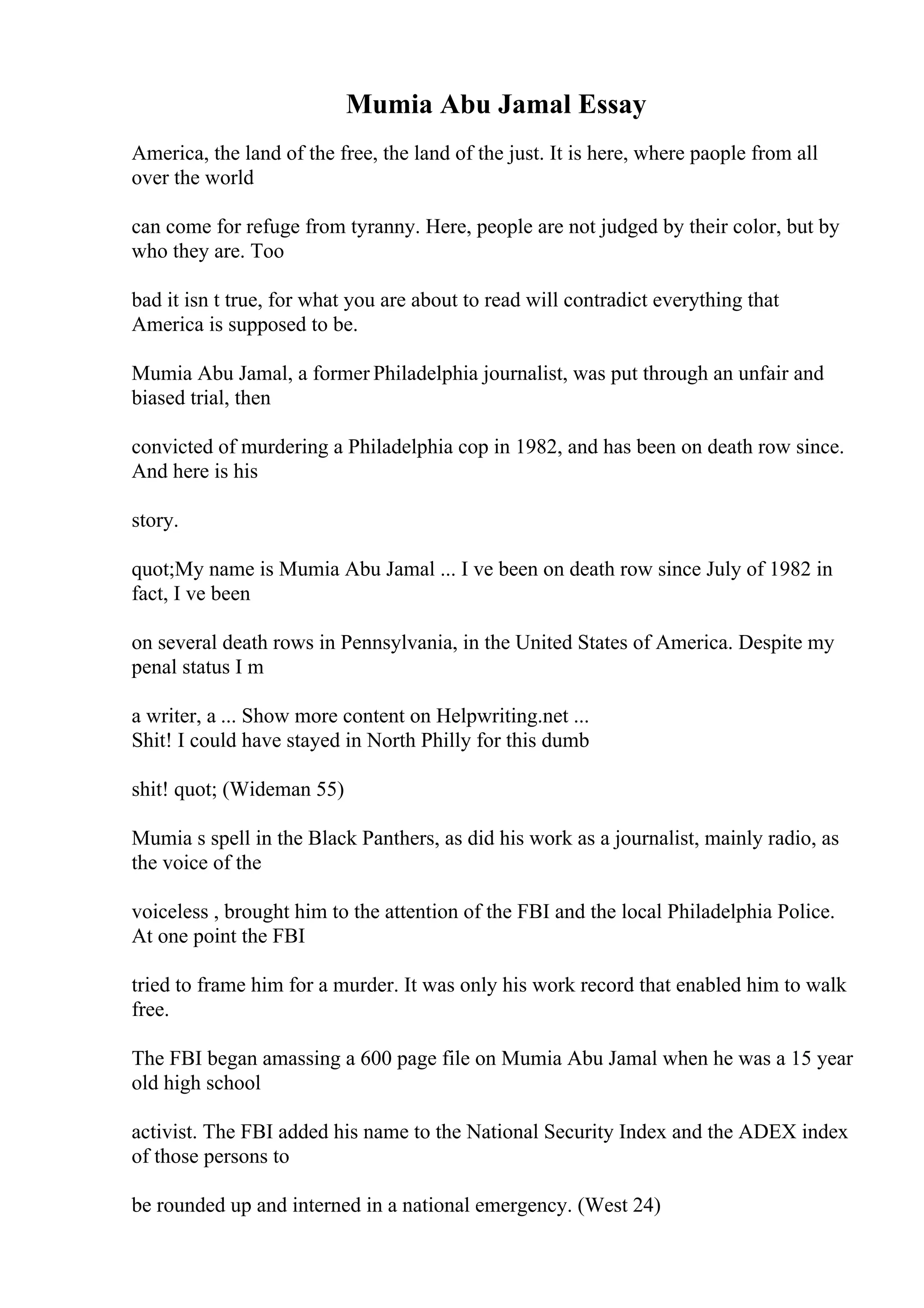 Mumia Abu Jamal Essay
America, the land of the free, the land of the just. It is here, where paople from all
over the world
can come for refuge from tyranny. Here, people are not judged by their color, but by
who they are. Too
bad it isn t true, for what you are about to read will contradict everything that
America is supposed to be.
Mumia Abu Jamal, a former Philadelphia journalist, was put through an unfair and
biased trial, then
convicted of murdering a Philadelphia cop in 1982, and has been on death row since.
And here is his
story.
quot;My name is Mumia Abu Jamal ... I ve been on death row since July of 1982 in
fact, I ve been
on several death rows in Pennsylvania, in the United States of America. Despite my
penal status I m
a writer, a ... Show more content on Helpwriting.net ...
Shit! I could have stayed in North Philly for this dumb
shit! quot; (Wideman 55)
Mumia s spell in the Black Panthers, as did his work as a journalist, mainly radio, as
the voice of the
voiceless , brought him to the attention of the FBI and the local Philadelphia Police.
At one point the FBI
tried to frame him for a murder. It was only his work record that enabled him to walk
free.
The FBI began amassing a 600 page file on Mumia Abu Jamal when he was a 15 year
old high school
activist. The FBI added his name to the National Security Index and the ADEX index
of those persons to
be rounded up and interned in a national emergency. (West 24)
 