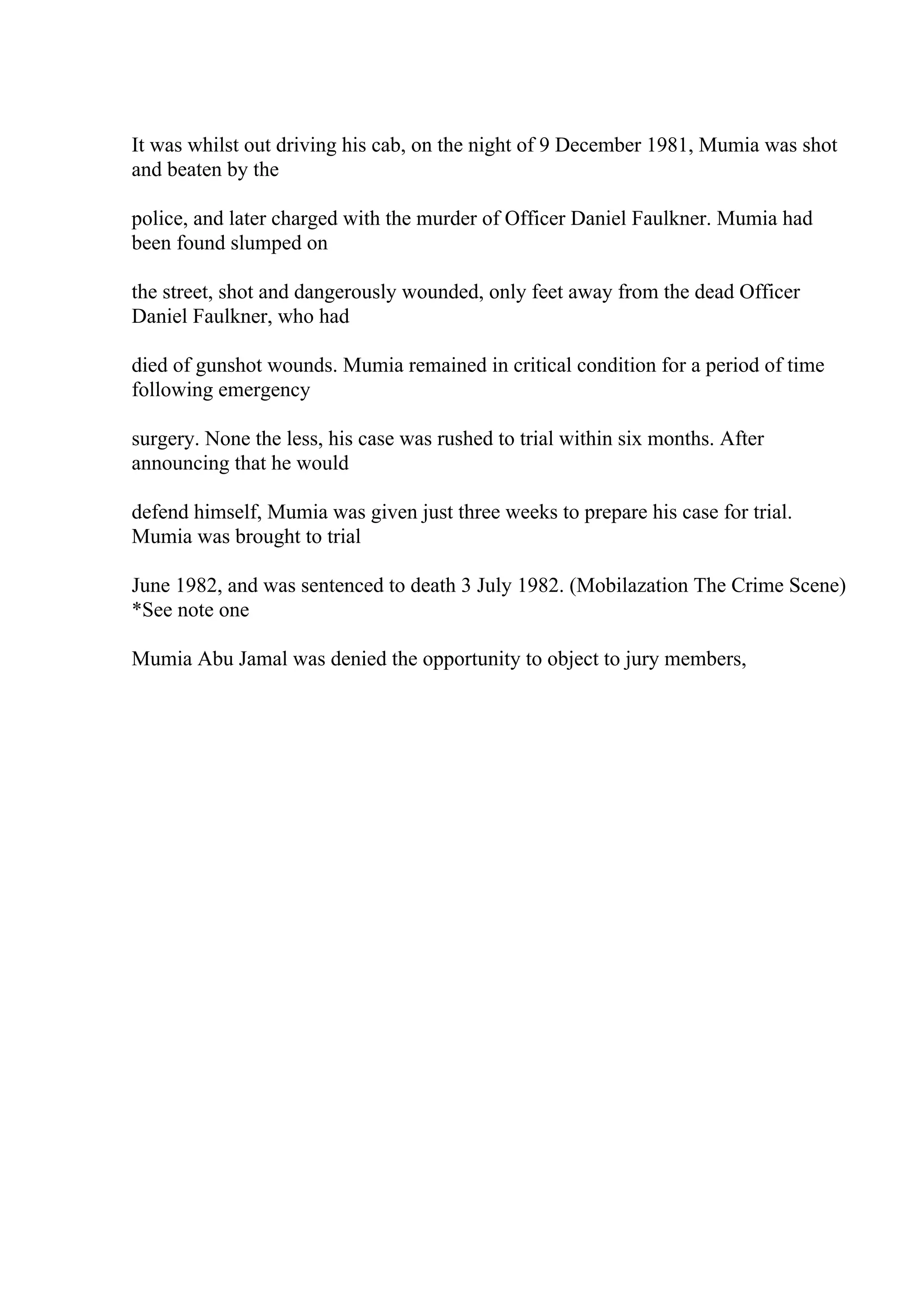 It was whilst out driving his cab, on the night of 9 December 1981, Mumia was shot
and beaten by the
police, and later charged with the murder of Officer Daniel Faulkner. Mumia had
been found slumped on
the street, shot and dangerously wounded, only feet away from the dead Officer
Daniel Faulkner, who had
died of gunshot wounds. Mumia remained in critical condition for a period of time
following emergency
surgery. None the less, his case was rushed to trial within six months. After
announcing that he would
defend himself, Mumia was given just three weeks to prepare his case for trial.
Mumia was brought to trial
June 1982, and was sentenced to death 3 July 1982. (Mobilazation The Crime Scene)
*See note one
Mumia Abu Jamal was denied the opportunity to object to jury members,
 
