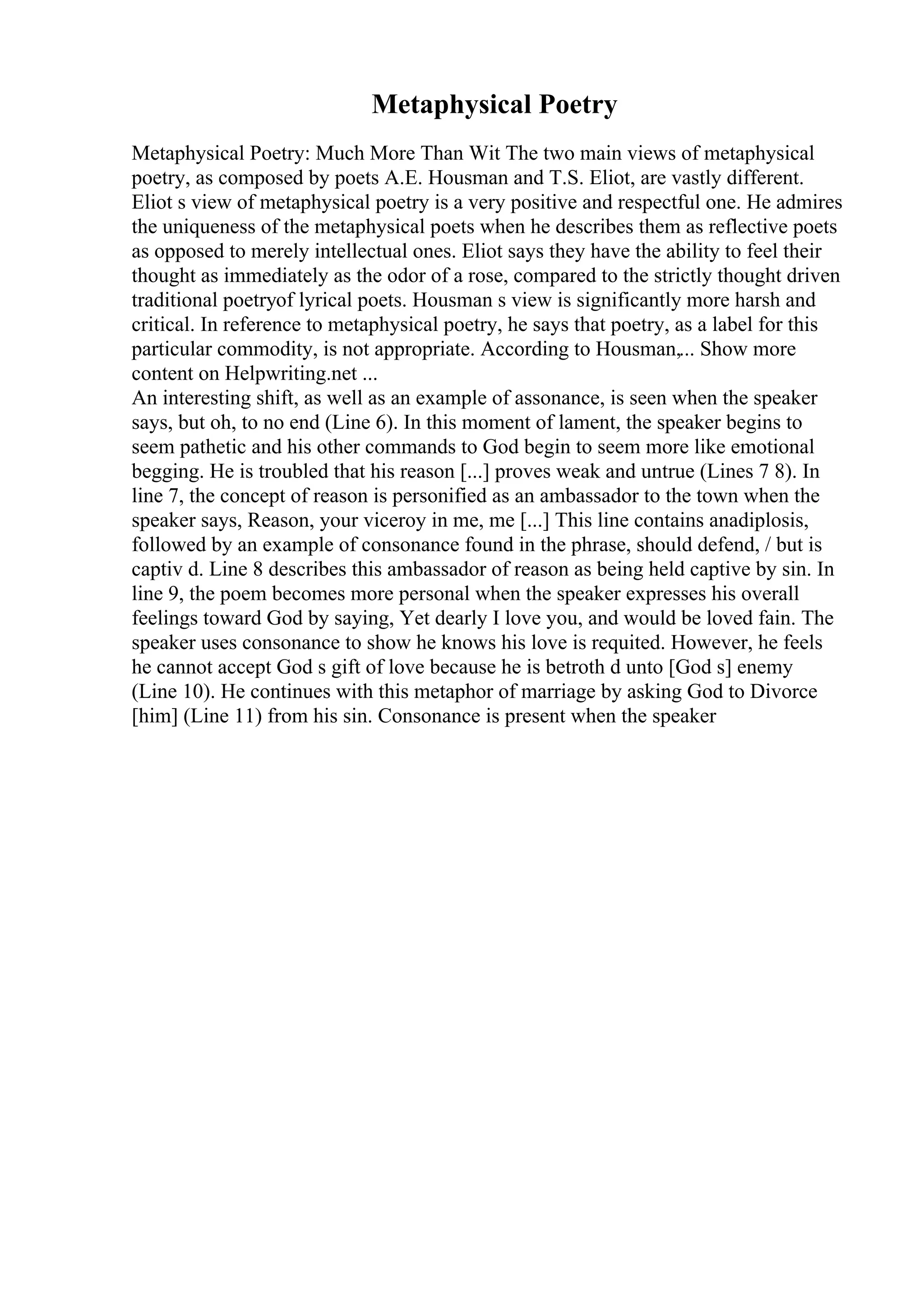 Metaphysical Poetry
Metaphysical Poetry: Much More Than Wit The two main views of metaphysical
poetry, as composed by poets A.E. Housman and T.S. Eliot, are vastly different.
Eliot s view of metaphysical poetry is a very positive and respectful one. He admires
the uniqueness of the metaphysical poets when he describes them as reflective poets
as opposed to merely intellectual ones. Eliot says they have the ability to feel their
thought as immediately as the odor of a rose, compared to the strictly thought driven
traditional poetryof lyrical poets. Housman s view is significantly more harsh and
critical. In reference to metaphysical poetry, he says that poetry, as a label for this
particular commodity, is not appropriate. According to Housman,... Show more
content on Helpwriting.net ...
An interesting shift, as well as an example of assonance, is seen when the speaker
says, but oh, to no end (Line 6). In this moment of lament, the speaker begins to
seem pathetic and his other commands to God begin to seem more like emotional
begging. He is troubled that his reason [...] proves weak and untrue (Lines 7 8). In
line 7, the concept of reason is personified as an ambassador to the town when the
speaker says, Reason, your viceroy in me, me [...] This line contains anadiplosis,
followed by an example of consonance found in the phrase, should defend, / but is
captiv d. Line 8 describes this ambassador of reason as being held captive by sin. In
line 9, the poem becomes more personal when the speaker expresses his overall
feelings toward God by saying, Yet dearly I love you, and would be loved fain. The
speaker uses consonance to show he knows his love is requited. However, he feels
he cannot accept God s gift of love because he is betroth d unto [God s] enemy
(Line 10). He continues with this metaphor of marriage by asking God to Divorce
[him] (Line 11) from his sin. Consonance is present when the speaker
 