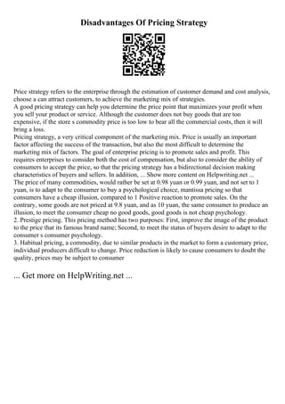 Disadvantages Of Pricing Strategy
Price strategy refers to the enterprise through the estimation of customer demand and cost analysis,
choose a can attract customers, to achieve the marketing mix of strategies.
A good pricing strategy can help you determine the price point that maximizes your profit when
you sell your product or service. Although the customer does not buy goods that are too
expensive, if the store s commodity price is too low to bear all the commercial costs, then it will
bring a loss.
Pricing strategy, a very critical component of the marketing mix. Price is usually an important
factor affecting the success of the transaction, but also the most difficult to determine the
marketing mix of factors. The goal of enterprise pricing is to promote sales and profit. This
requires enterprises to consider both the cost of compensation, but also to consider the ability of
consumers to accept the price, so that the pricing strategy has a bidirectional decision making
characteristics of buyers and sellers. In addition, ... Show more content on Helpwriting.net ...
The price of many commodities, would rather be set at 0.98 yuan or 0.99 yuan, and not set to 1
yuan, is to adapt to the consumer to buy a psychological choice, mantissa pricing so that
consumers have a cheap illusion, compared to 1 Positive reaction to promote sales. On the
contrary, some goods are not priced at 9.8 yuan, and as 10 yuan, the same consumer to produce an
illusion, to meet the consumer cheap no good goods, good goods is not cheap psychology.
2. Prestige pricing. This pricing method has two purposes: First, improve the image of the product
to the price that its famous brand name; Second, to meet the status of buyers desire to adapt to the
consumer s consumer psychology.
3. Habitual pricing, a commodity, due to similar products in the market to form a customary price,
individual producers difficult to change. Price reduction is likely to cause consumers to doubt the
quality, prices may be subject to consumer
... Get more on HelpWriting.net ...
 