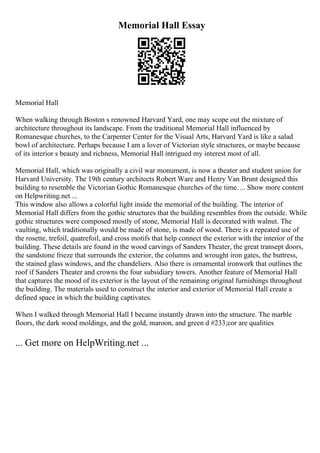 Memorial Hall Essay
Memorial Hall
When walking through Boston s renowned Harvard Yard, one may scope out the mixture of
architecture throughout its landscape. From the traditional Memorial Hall influenced by
Romanesque churches, to the Carpenter Center for the Visual Arts, Harvard Yard is like a salad
bowl of architecture. Perhaps because I am a lover of Victorian style structures, or maybe because
of its interior s beauty and richness, Memorial Hall intrigued my interest most of all.
Memorial Hall, which was originally a civil war monument, is now a theater and student union for
Harvard University. The 19th century architects Robert Ware and Henry Van Brunt designed this
building to resemble the Victorian Gothic Romanesque churches of the time. ... Show more content
on Helpwriting.net ...
This window also allows a colorful light inside the memorial of the building. The interior of
Memorial Hall differs from the gothic structures that the building resembles from the outside. While
gothic structures were composed mostly of stone, Memorial Hall is decorated with walnut. The
vaulting, which traditionally would be made of stone, is made of wood. There is a repeated use of
the rosette, trefoil, quatrefoil, and cross motifs that help connect the exterior with the interior of the
building. These details are found in the wood carvings of Sanders Theater, the great transept doors,
the sandstone frieze that surrounds the exterior, the columns and wrought iron gates, the buttress,
the stained glass windows, and the chandeliers. Also there is ornamental ironwork that outlines the
roof if Sanders Theater and crowns the four subsidiary towers. Another feature of Memorial Hall
that captures the mood of its exterior is the layout of the remaining original furnishings throughout
the building. The materials used to construct the interior and exterior of Memorial Hall create a
defined space in which the building captivates.
When I walked through Memorial Hall I became instantly drawn into the structure. The marble
floors, the dark wood moldings, and the gold, maroon, and green d #233;cor are qualities
... Get more on HelpWriting.net ...
 