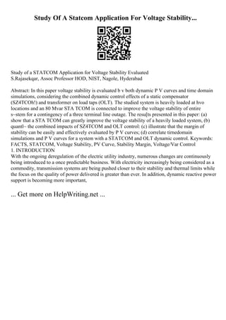 Study Of A Statcom Application For Voltage Stability...
Study of a STATCOM Application for Voltage Stability Evaluated
S.Rajasekqar, Assoc Professor HOD, NIST, Nagole, Hyderabad
Abstract: In this paper voltage stability is evaluated b v both dynamic P V curves and time domain
simulations, considering the combined dynamic control effects of a static compensator
(SZ4TCOh!) and transformer on load taps (OLT). The studied system is heavily loaded at hvo
locations and an 80 Mvar STA TCOM is connected to improve the voltage stability of entire
s~stem for a contingency of a three terminal line outage. The resu[ts presented in this paper: (a)
show that a STA TCOM can greatly improve the voltage stability of a heavily loaded system, (b)
quantl~ the combined impacts of SZ4TCOM and OLT control: (c) illustrate that the margin of
stability can be easily and effectively evaluated by P V curves; (d) correlate tirnedomain
simulations and P V curves for a system with a STATCOM and OLT dynamic control. Keywords:
FACTS, STATCOM, Voltage Stability, PV Curve, Stability Margin, Voltage/Var Control
1. INTRODUCTION
With the ongoing deregulation of the electric utility industry, numerous changes are continuously
being introduced to a once predictable business. With electricity increasingly being considered as a
commodity, transmission systems are being pushed closer to their stability and thermal limits while
the focus on the quality of power delivered is greater than ever. In addition, dynamic reactive power
support is becoming more important,
... Get more on HelpWriting.net ...
 