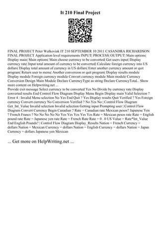 It 210 Final Project
FINAL PROJECT Peter Walkoviak IT 210 SEPTEMBER 10 2011 CASANDRA RICHARDSON
FINAL PROJECT Application level requirements INPUT| PROCESS| OUTPUT| Main options|
Display main| Main options| Main choose currency to be converted| Get users input| Display
currency rate| Input total amount of currency to be converted| Calculate foreign currency into US
dollars| Display total amount of currency in US dollars| Enter another currency amount or quit
program| Return user to menu| Another conversion or quit program| Display results module
Display module Foreign currency module Convert currency module Main module Currency
Conversion Design Main Module Declare CurrencyType as string Declare CurrencyTotal... Show
more content on Helpwriting.net ...
Provide exit message Select currency to be converted Yes No Divide by currency rate Display
converted results End Control Flow Diagram Display Menu Begin Display main Valid Selection ?
Error 4 : Invalid Menu selection No Yes End Quit ? Yes Display results Quit Verified ? Yes Foreign
currency Convert currency No Conversion Verified ? No Yes No | Control Flow Diagram
Get_Int_Value Invalid selection Invalid selection Getting input Prompting user | Control Flow
Diagram Convert Currency Begin Canadian ? Rate = Canadian rate Mexican pesos? Japanese Yen
? French Francs ? No No No No No Yes Yes Yes Yes Yes Rate = Mexican pesos rate Rate = English
pound rate Rate = Japanese yen rate Rate = French Rate Rate = 0 . 0 US Value = Rate*Int_Value
End English Pounds? | Control Flow Diagram Display_Results Nation = French Currency =
dollars Nation = Mexican Currency = dollars Nation = English Currency = dollars Nation = Japan
Currency = dollars Japanese yen Mexican
... Get more on HelpWriting.net ...
 