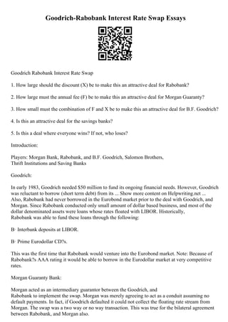 Goodrich-Rabobank Interest Rate Swap Essays
Goodrich Rabobank Interest Rate Swap
1. How large should the discount (X) be to make this an attractive deal for Rabobank?
2. How large must the annual fee (F) be to make this an attractive deal for Morgan Guaranty?
3. How small must the combination of F and X be to make this an attractive deal for B.F. Goodrich?
4. Is this an attractive deal for the savings banks?
5. Is this a deal where everyone wins? If not, who loses?
Introduction:
Players: Morgan Bank, Rabobank, and B.F. Goodrich, Salomon Brothers,
Thrift Institutions and Saving Banks
Goodrich:
In early 1983, Goodrich needed $50 million to fund its ongoing financial needs. However, Goodrich
was reluctant to borrow (short term debt) from its ... Show more content on Helpwriting.net ...
Also, Rabobank had never borrowed in the Eurobond market prior to the deal with Goodrich, and
Morgan. Since Rabobank conducted only small amount of dollar based business, and most of the
dollar denominated assets were loans whose rates floated with LIBOR. Historically,
Rabobank was able to fund these loans through the following:
В· Interbank deposits at LIBOR.
В· Prime Eurodollar CD?s.
This was the first time that Rabobank would venture into the Eurobond market. Note: Because of
Rabobank?s AAA rating it would be able to borrow in the Eurodollar market at very competitive
rates.
Morgan Guaranty Bank:
Morgan acted as an intermediary guarantor between the Goodrich, and
Rabobank to implement the swap. Morgan was merely agreeing to act as a conduit assuming no
default payments. In fact, if Goodrich defaulted it could not collect the floating rate stream from
Morgan. The swap was a two way or no way transaction. This was true for the bilateral agreement
between Rabobank, and Morgan also.
 
