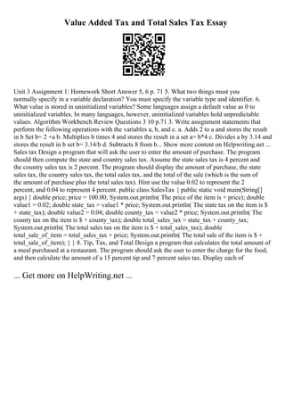 Value Added Tax and Total Sales Tax Essay
Unit 3 Assignment 1: Homework Short Answer 5, 6 p. 71 5. What two things must you
normally specify in a variable declaration? You must specify the variable type and identifier. 6.
What value is stored in uninitialized variables? Some languages assign a default value as 0 to
uninitialized variables. In many languages, however, uninitialized variables hold unpredictable
values. Algorithm Workbench Review Questions 3 10 p.71 3. Write assignment statements that
perform the following operations with the variables a, b, and c. a. Adds 2 to a and stores the result
in b Set b= 2 +a b. Multiplies b times 4 and stores the result in a set a= b*4 c. Divides a by 3.14 and
stores the result in b set b= 3.14/b d. Subtracts 8 from b... Show more content on Helpwriting.net ...
Sales tax Design a program that will ask the user to enter the amount of purchase. The program
should then compute the state and country sales tax. Assume the state sales tax is 4 percent and
the country sales tax is 2 percent. The program should display the amount of purchase, the state
sales tax, the country sales tax, the total sales tax, and the total of the sale (which is the sum of
the amount of purchase plus the total sales tax). Hint use the value 0.02 to represent the 2
percent, and 0.04 to represent 4 percent. public class SalesTax { public static void main(String[]
args) { double price; price = 100.00; System.out.println( The price of the item is + price); double
value1 = 0.02; double state_tax = value1 * price; System.out.println( The state tax on the item is $
+ state_tax); double value2 = 0.04; double county_tax = value2 * price; System.out.println( The
county tax on the item is $ + county_tax); double total_sales_tax = state_tax + county_tax;
System.out.println( The total sales tax on the item is $ + total_sales_tax); double
total_sale_of_item = total_sales_tax + price; System.out.println( The total sale of the item is $ +
total_sale_of_item); } } 8. Tip, Tax, and Total Design a program that calculates the total amount of
a meal purchased at a restaurant. The program should ask the user to enter the charge for the food,
and then calculate the amount of a 15 percent tip and 7 percent sales tax. Display each of
... Get more on HelpWriting.net ...
 