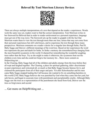 Beloved By Toni Morrison Literary Devices
There are always multiple interpretations of a text that depend on the reader s experiences. Words
work the same way yet, readers want to find the correct interpretation. Toni Morrison writes in
her foreword for Beloved that in order to render enslavement as a personal experience, language
must get out of the way (xix). The foreword sets up the reader to grapple with the fact that
Morrison wants them to view the text through more than one lens, lenses that may not come from
their personal experiences but still valid lenses, and to experience the text through these many
perspectives. Morrison comments on a reader s desire for a singular lens through Sethe, Paul D,
Baby Suggs and Denver s different meanings of the word tree. Based on her experiences the word
tree represents the past and death for Sethe. In Sethe s memory she remembered boys hanging from
the most beautiful sycamores in the world. It shamed her remembering the wonderful soughing
trees rather than the boys. Try as she might to make it otherwise, the sycamores beat out the
children every time and she could not forgive her memory for... Show more content on
Helpwriting.net ...
In the Clearing, Baby Suggs had all of the children and adults emerge from the trees before they
all wept and laughed together. The Clearing, a place for spiritual gathering, didn t discriminate
on past experiences and welcomed all, so much so that Baby Suggs became famous for it, and
cleansed the participants from all of their anger and pain. Yet after Schoolteacher and his men
came Baby Suggs stopped leading the Call because she wanted to fix on something harmless in
this world (210). Baby Suggs believes she was punished by God when they came into her yard, her
safe haven, and began to associate trees with punishment and unexplainable cruelty. Although Baby
Suggs saw the trees as a representation of the punishment she faced from God, Denver saw the
trees as forgiveness and second
... Get more on HelpWriting.net ...
 
