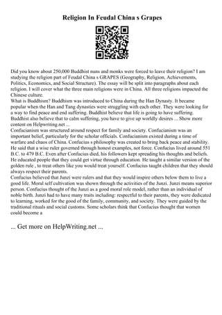 Religion In Feudal China s Grapes
Did you know about 250,000 Buddhist nuns and monks were forced to leave their religion? I am
studying the religion part of Feudal China s GRAPES (Geography, Religion, Achievements,
Politics, Economics, and Social Structure). The essay will be split into paragraphs about each
religion. I will cover what the three main religions were in China. All three religions impacted the
Chinese culture.
What is Buddhism? Buddhism was introduced to China during the Han Dynasty. It became
popular when the Han and Tang dynasties were struggling with each other. They were looking for
a way to find peace and end suffering. Buddhist believe that life is going to have suffering.
Buddhist also believe that to calm suffering, you have to give up worldly desires ... Show more
content on Helpwriting.net ...
Confucianism was structured around respect for family and society. Confucianism was an
important belief, particularly for the scholar officials. Confucianism existed during a time of
warfare and chaos of China. Confucius s philosophy was created to bring back peace and stability.
He said that a wise ruler governed through honest examples, not force. Confucius lived around 551
B.C. to 479 B.C. Even after Confucius died, his followers kept spreading his thoughts and beliefs.
He educated people that they could get virtue through education. He taught a similar version of the
golden rule , to treat others like you would treat yourself. Confucius taught children that they should
always respect their parents.
Confucius believed that Junzi were rulers and that they would inspire others below them to live a
good life. Moral self cultivation was shown through the activities of the Junzi. Junzi means superior
person. Confucius thought of the Junzi as a good moral role model, rather than an individual of
noble birth. Junzi had to have many traits including: respectful to their parents, they were dedicated
to learning, worked for the good of the family, community, and society. They were guided by the
traditional rituals and social customs. Some scholars think that Confucius thought that women
could become a
... Get more on HelpWriting.net ...
 