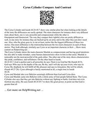 Cyrus Cylinder Compare And Contrast
The Cyrus Cylinder and Isaiah 44:24 45:7 show very similar plots but when looking at the details
of the story the differences are easily spotted. The main characters for instance show very different
traits about them, one is very powerful and compassionate while the other is
Omnipotent and Omniscient. The way they conquer their rightful cities are pretty different as
well, in one story for instance they are backed up by an army and in the other they just don t need
one. Also, who the glory goes to, to me at least, seems like the biggest difference of these two
stories. One more difference is the relationship between the two main characters in each of these
stories. They both although, similarly use Cyrus as an important character in their ... Show more
content on Helpwriting.net ...
The Cyrus Cylinder shows the main character Marduk as compassionate and having good intentions
but also able to make mistakes, some human characteristics show in him in that sense. Marduk is
noticeably not the most powerful of the gods either. The other star of the story shows characteristics
like pride, confidence, and selfishness. On the other hand in Isaiah,
44:24 45:7, God is perfect and is all powerful, he says There is no God but Me (Isaiah 45:5).
God says Who says to the depths of the sea, Be dry, and I will dry up your rivers; who says to
Cyrus My shepherd, he will fulfill all My pleasure and says to Jerusalem, She will be rebuilt,
(Isaiah 44:27 28). Cyrus although is barely mentioned at all, a single time in Isaiah
44:28.
Cyrus and Marduk take over Babylon seemingly different than God and Cyrus does.
Cyrus and Marduk come into Babylon with a whole army of Guti people behind them. The Cyrus
Cylinder also says that they got into Babylon without any fighting or battle. God does not even
mention any army, He uses Isaiah 44:24 45:7 to show His great power, to point out that God is
greater than all
... Get more on HelpWriting.net ...
 