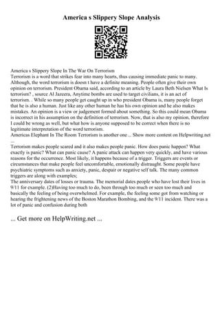 America s Slippery Slope Analysis
America s Slippery Slope In The War On Terrorism
Terrorism is a word that strikes fear into many hearts, thus causing immediate panic to many.
Although, the word terrorism is doesn t have a definite meaning. People often give their own
opinion on terrorism. President Obama said, according to an article by Laura Beth Nielsen What Is
terrorism? , source Al Jazeera, Anytime bombs are used to target civilians, it is an act of
terrorism. . While so many people get caught up in who president Obama is, many people forget
that he is also a human. Just like any other human he has his own opinion and he also makes
mistakes. An opinion is a view or judgement formed about something. So this could mean Obama
is incorrect in his assumption on the definition of terrorism. Now, that is also my opinion, therefore
I could be wrong as well, but what how is anyone supposed to be correct when there is no
legitimate interpretation of the word terrorism.
Americas Elephant In The Room Terrorism is another one... Show more content on Helpwriting.net
...
Terrorism makes people scared and it also makes people panic. How does panic happen? What
exactly is panic? What can panic cause? A panic attack can happen very quickly, and have various
reasons for the occurrence. Most likely, it happens because of a trigger. Triggers are events or
circumstances that make people feel uncomfortable, emotionally distraught. Some people have
psychiatric symptoms such as anxiety, panic, despair or negative self talk. The many common
triggers are along with examples;
The anniversary dates of losses or trauma. The memorial dates people who have lost their lives in
9/11 for example. (2)Having too much to do, been through too much or seen too much and
basically the feeling of being overwhelmed. For example, the feeling some got from watching or
hearing the frightening news of the Boston Marathon Bombing, and the 9/11 incident. There was a
lot of panic and confusion during both
... Get more on HelpWriting.net ...
 