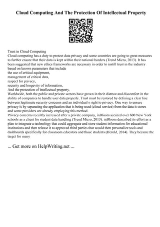 Cloud Computing And The Protection Of Intellectual Property
Trust in Cloud Computing
Cloud computing has a duty to protect data privacy and some countries are going to great measures
to further ensure that their data is kept within their national borders (Trend Micro, 2013). It has
been suggested that new ethics frameworks are necessary in order to instill trust in the industry
based on known parameters that include
the use of critical equipment,
management of critical data,
respect for privacy,
security and longevity of information,
And the protection of intellectual property.
Worldwide, both the public and private sectors have grown in their distrust and discomfort in the
ability of companies to handle user data properly. Trust must be restored by defining a clear line
between legitimate security concerns and an individual s right to privacy. One way to ensure
privacy is by separating the application that is being used (cloud service) from the data it stores
and some providers are already employing this method.
Privacy concerns recently increased after a private company, inBloom secured over 600 New York
schools as a client for student data handling (Trend Micro, 2013). inBloom described its effort as a
plan to integrate a technology that could aggregate and store student information for educational
institutions and then release it to approved third parties that would then personalize tools and
dashboards specifically for classroom educators and those students (Herold, 2014). They became the
target for many
... Get more on HelpWriting.net ...
 
