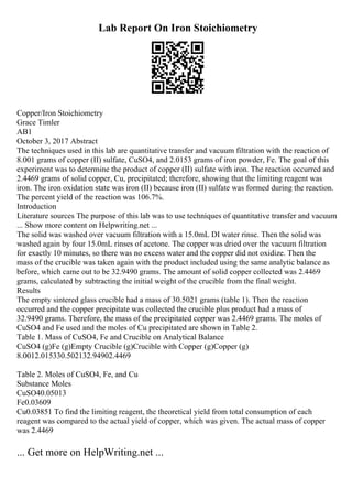 Lab Report On Iron Stoichiometry
Copper/Iron Stoichiometry
Grace Timler
AB1
October 3, 2017 Abstract
The techniques used in this lab are quantitative transfer and vacuum filtration with the reaction of
8.001 grams of copper (II) sulfate, CuSO4, and 2.0153 grams of iron powder, Fe. The goal of this
experiment was to determine the product of copper (II) sulfate with iron. The reaction occurred and
2.4469 grams of solid copper, Cu, precipitated; therefore, showing that the limiting reagent was
iron. The iron oxidation state was iron (II) because iron (II) sulfate was formed during the reaction.
The percent yield of the reaction was 106.7%.
Introduction
Literature sources The purpose of this lab was to use techniques of quantitative transfer and vacuum
... Show more content on Helpwriting.net ...
The solid was washed over vacuum filtration with a 15.0mL DI water rinse. Then the solid was
washed again by four 15.0mL rinses of acetone. The copper was dried over the vacuum filtration
for exactly 10 minutes, so there was no excess water and the copper did not oxidize. Then the
mass of the crucible was taken again with the product included using the same analytic balance as
before, which came out to be 32.9490 grams. The amount of solid copper collected was 2.4469
grams, calculated by subtracting the initial weight of the crucible from the final weight.
Results
The empty sintered glass crucible had a mass of 30.5021 grams (table 1). Then the reaction
occurred and the copper precipitate was collected the crucible plus product had a mass of
32.9490 grams. Therefore, the mass of the precipitated copper was 2.4469 grams. The moles of
CuSO4 and Fe used and the moles of Cu precipitated are shown in Table 2.
Table 1. Mass of CuSO4, Fe and Crucible on Analytical Balance
CuSO4 (g)Fe (g)Empty Crucible (g)Crucible with Copper (g)Copper (g)
8.0012.015330.502132.94902.4469
Table 2. Moles of CuSO4, Fe, and Cu
Substance Moles
CuSO40.05013
Fe0.03609
Cu0.03851 To find the limiting reagent, the theoretical yield from total consumption of each
reagent was compared to the actual yield of copper, which was given. The actual mass of copper
was 2.4469
... Get more on HelpWriting.net ...
 