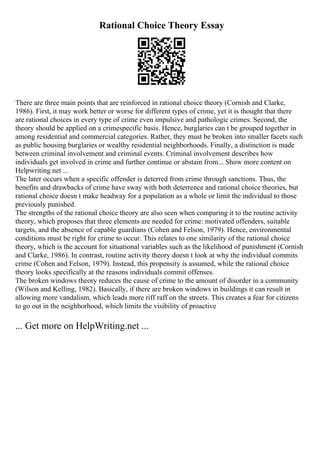 Rational Choice Theory Essay
There are three main points that are reinforced in rational choice theory (Cornish and Clarke,
1986). First, it may work better or worse for different types of crime, yet it is thought that there
are rational choices in every type of crime even impulsive and pathologic crimes. Second, the
theory should be applied on a crimespecific basis. Hence, burglaries can t be grouped together in
among residential and commercial categories. Rather, they must be broken into smaller facets such
as public housing burglaries or wealthy residential neighborhoods. Finally, a distinction is made
between criminal involvement and criminal events. Criminal involvement describes how
individuals get involved in crime and further continue or abstain from... Show more content on
Helpwriting.net ...
The later occurs when a specific offender is deterred from crime through sanctions. Thus, the
benefits and drawbacks of crime have sway with both deterrence and rational choice theories, but
rational choice doesn t make headway for a population as a whole or limit the individual to those
previously punished.
The strengths of the rational choice theory are also seen when comparing it to the routine activity
theory, which proposes that three elements are needed for crime: motivated offenders, suitable
targets, and the absence of capable guardians (Cohen and Felson, 1979). Hence, environmental
conditions must be right for crime to occur. This relates to one similarity of the rational choice
theory, which is the account for situational variables such as the likelihood of punishment (Cornish
and Clarke, 1986). In contrast, routine activity theory doesn t look at why the individual commits
crime (Cohen and Felson, 1979). Instead, this propensity is assumed, while the rational choice
theory looks specifically at the reasons individuals commit offenses.
The broken windows theory reduces the cause of crime to the amount of disorder in a community
(Wilson and Kelling, 1982). Basically, if there are broken windows in buildings it can result in
allowing more vandalism, which leads more riff raff on the streets. This creates a fear for citizens
to go out in the neighborhood, which limits the visibility of proactive
... Get more on HelpWriting.net ...
 