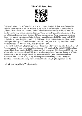 The Cold Deep Sea
Cold water corals form reef structures in the cold deep sea are often defined as self sustaining
biogenic reef frameworks and can be found in any ocean around the world at different depths
(Roberts, 2005; Davies and Guinotte, 2011). Reefs are patchy distributed on the sea floor and
can develop forming impressive solid structures. These can fairly extend forming complex deep
sea habitats and shaping niches for many different marine species. These frameworks constitute
thus a very specific ecosystem, offering different types of habitats (Buhl Mortensen et al., 1995;
Freiwald et al., 2004; Buhl Mortensen et al., 2010) to different marine organisms. These reefs are
thus important hotspots of biodiversity (Roberts et al., 2006) and have a key role in the carbon
cycle in the deep sea (Roberts et al., 2006; Thiem et al., 2006).
In the North East Atlantic, Lophelia pertusa, a scleractinian cold water coral, is the dominating reef
forming species. Several symbiotic relations (among 1300 species; Roberts et al, 2006) have been
observed in different studies (Buhl Mortensen and Buhl Mortensen, 2004; Roberts, 2005) between
scleractinian cold water corals and different invertebrate organisms. However, the degree of these
relationships is still not enough defined and poorly understood (Buhl Mortensen and Buhl
Mortensen, 2004; Roberts et al., 2009). An example was reported by Roberts (2005) who
described a symbiotic relationship between the cold water coral, Lophelia pertusa, and the
... Get more on HelpWriting.net ...
 