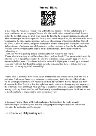 Funeral Blues.
In this poem, the writer uses regular verse and traditional pattern of rhythm and rhyme to give
impact to his unexpected imagery of the end of a relationship when he cuts himself off from the
rest of the his life because his grief is too much. To describe the incredible pain and isolation of
when someone you love leaves you and the way time seems insignificant, the writer starts the poem
by reiterating the title, creating emphasis by his use of assonance of the monosyllables: Stop all
the clocks. Unlike Valentine, this poem incorporates a series of metaphors to describe the writers
feelings instead of using one extended metaphor; he then continues to describe the suffering he
feels and the way everything that used to have a purpose stops... Show more content on
Helpwriting.net ...
I think that Auden is pointing exactly (satirically) to how ridiculous that leap is.
Who or what is he writing about? Is it about a lover, male or female? This seems unlikely with the
nihilistic view of being blasted out of the universe in the final stanza. A really deep love leaves
something behind, even if you do not believe in an afterlife. If you gave your eulogy at a funeral,
could you really say that this is the end,in a sarcastic tome, and that there is nothing more, no
memories , no lasting legacies? Just nothing?
Funeral blues is a satirical piece which covers the theme of loss, the loss of his lover who was a
politician. Auden uses Over exaggeration and creating urgency in the line stop all the clocks,
cut off the telephone to show how ridiculous love can be viewed but it could be seen as a bitter
devastation for him. The cliche line i thought love would last forever is very poignant so presents
the torture one must go through when grieving to overcome. This is also depicted in the line He
was my north, my South, my East and West literally he was his everything and the idea of his loss
of direction clearly is emphasized to show the satirical view.
In the poem Funeral Blues, W.H. Audens choice of diction allows the reader a greater
understanding of the intensity and depth of feeling experienced upon the loss of a loved one.
Likewise, the symbolism used by the poet
... Get more on HelpWriting.net ...
 