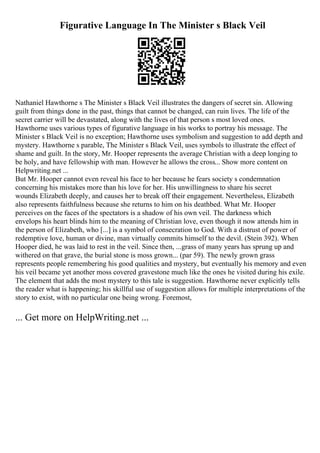 Figurative Language In The Minister s Black Veil
Nathaniel Hawthorne s The Minister s Black Veil illustrates the dangers of secret sin. Allowing
guilt from things done in the past, things that cannot be changed, can ruin lives. The life of the
secret carrier will be devastated, along with the lives of that person s most loved ones.
Hawthorne uses various types of figurative language in his works to portray his message. The
Minister s Black Veil is no exception; Hawthorne uses symbolism and suggestion to add depth and
mystery. Hawthorne s parable, The Minister s Black Veil, uses symbols to illustrate the effect of
shame and guilt. In the story, Mr. Hooper represents the average Christian with a deep longing to
be holy, and have fellowship with man. However he allows the cross... Show more content on
Helpwriting.net ...
But Mr. Hooper cannot even reveal his face to her because he fears society s condemnation
concerning his mistakes more than his love for her. His unwillingness to share his secret
wounds Elizabeth deeply, and causes her to break off their engagement. Nevertheless, Elizabeth
also represents faithfulness because she returns to him on his deathbed. What Mr. Hooper
perceives on the faces of the spectators is a shadow of his own veil. The darkness which
envelops his heart blinds him to the meaning of Christian love, even though it now attends him in
the person of Elizabeth, who [...] is a symbol of consecration to God. With a distrust of power of
redemptive love, human or divine, man virtually commits himself to the devil. (Stein 392). When
Hooper died, he was laid to rest in the veil. Since then, ...grass of many years has sprung up and
withered on that grave, the burial stone is moss grown... (par 59). The newly grown grass
represents people remembering his good qualities and mystery, but eventually his memory and even
his veil became yet another moss covered gravestone much like the ones he visited during his exile.
The element that adds the most mystery to this tale is suggestion. Hawthorne never explicitly tells
the reader what is happening; his skillful use of suggestion allows for multiple interpretations of the
story to exist, with no particular one being wrong. Foremost,
... Get more on HelpWriting.net ...
 