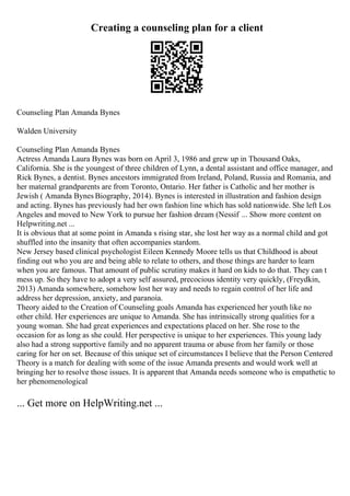 Creating a counseling plan for a client
Counseling Plan Amanda Bynes
Walden University
Counseling Plan Amanda Bynes
Actress Amanda Laura Bynes was born on April 3, 1986 and grew up in Thousand Oaks,
California. She is the youngest of three children of Lynn, a dental assistant and office manager, and
Rick Bynes, a dentist. Bynes ancestors immigrated from Ireland, Poland, Russia and Romania, and
her maternal grandparents are from Toronto, Ontario. Her father is Catholic and her mother is
Jewish ( Amanda Bynes Biography, 2014). Bynes is interested in illustration and fashion design
and acting. Bynes has previously had her own fashion line which has sold nationwide. She left Los
Angeles and moved to New York to pursue her fashion dream (Nessif ... Show more content on
Helpwriting.net ...
It is obvious that at some point in Amanda s rising star, she lost her way as a normal child and got
shuffled into the insanity that often accompanies stardom.
New Jersey based clinical psychologist Eileen Kennedy Moore tells us that Childhood is about
finding out who you are and being able to relate to others, and those things are harder to learn
when you are famous. That amount of public scrutiny makes it hard on kids to do that. They can t
mess up. So they have to adopt a very self assured, precocious identity very quickly, (Freydkin,
2013) Amanda somewhere, somehow lost her way and needs to regain control of her life and
address her depression, anxiety, and paranoia.
Theory aided to the Creation of Counseling goals Amanda has experienced her youth like no
other child. Her experiences are unique to Amanda. She has intrinsically strong qualities for a
young woman. She had great experiences and expectations placed on her. She rose to the
occasion for as long as she could. Her perspective is unique to her experiences. This young lady
also had a strong supportive family and no apparent trauma or abuse from her family or those
caring for her on set. Because of this unique set of circumstances I believe that the Person Centered
Theory is a match for dealing with some of the issue Amanda presents and would work well at
bringing her to resolve those issues. It is apparent that Amanda needs someone who is empathetic to
her phenomenological
... Get more on HelpWriting.net ...
 