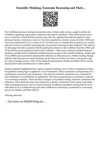 Scientific Thinking, Economic Reasoning and Their...
The Caribbean has had celebrated economists who, in their works, always sought to define the
Caribbean experience and produce solutions to the region s problems. Their achievements arose
out of a need for a Third World economic story that was separate from that developed in more
advanced nations. Economics, however, has been regarded as a dismal science (Carlyle 1849) and
some have questioned if it is a science at all. For this essay, we assume that economics is a science
and ask Is and was scientific reasoninga part of economic reasoning in the Caribbean? The analysis
for this paper therefore considers both the publications based on the Caribbean from the 1960s and
1970s and the recent analytical trend in the Caribbean.... Show more content on Helpwriting.net ...
Dunbar in another article (undated) included expertise as part of the scientific thinking. Ayalon and
Even (2008) notes association and plausible inference as other processes. Further reading, though,
indicates that the processes mentioned may not be clear cut in their use, that is, one process may
be a part of another process. Most of the methods mentioned by Dunbar and Klahr (2012) will be
discussed but with considerations of other authors.
Dunbar (undated) highlighted three aspects scientific thinking, one of which is hypothesis testing.
In hypothesis testing logic is applied to a set of statements. These statements or propositions are a
combination of premises and conclusions. The premises and their conclusions are evaluated for
their truthfulness or justifiability of explanation. How these propositions are examined is referred
to as reasoning strategies. There are three strategies in hypothesis testing: induction, deduction and
abduction. These three processes also referred to as Peirce s Inferential Triad, can be used under
other reasoning processes such as causal reasoning. In addition, hypothesis testing may be on an
individual level or collaboratively (note that collaborative reasoning is mentioned as a reasoning
process by Dunbar and Klahr (2012)).
Inferring about the
... Get more on HelpWriting.net ...
 