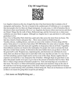 City Of Angel Essay
Los Angeles is known as the city of angels but also it has been known that it contains a lot of
immigrants and homeless. The city is located in the southern part of California so it s no surprise
that most people who live there are illegal immigrants. In some areas, it s full of homeless like in
downtown where most homeless life is at. Los Angelesis also known where most movies and shows
are filmed. Things like the walk of fame, Hollywood sign, and the Universal city is where most
celebrities are more likely to appear. Although Los Angeles has it s ups and down it s still a pretty
good place to live.
First, I live in Macarthur Park which has a park and a lake across the street from my house. The
lake has a bunch of ducks and geese that ... Show more content on Helpwriting.net ...
Tuxedos, dresses, wedding dresses, and suits are seen in the windows of stores along with the
prices. Some prices I ve seen have been about 100 1000 dollars for some suits or tuxedos. There
is also a marketplace that sells meat and vegetables at cheap prices that are all fresh. Vegetables
from different countries are found in the marketplace for people who want to recreate the food
they have in their home country. In Downtown the more further down you go there is where all
the good stuff is sold. Weapons.toys, imported goods, and electronics are sold there.In every
street, there are about ten shops next to each other with every step that you take. It s very rare to
not find something a person might need to not be at one of the shops. Beauty supplies that are
expensive are found for a very cheap price like 20 dollars. Although shops are great there is one
place that people usually never pass or go to due to the amount of homeless that live there. Skid
Row is where a huge amount of homeless people live. Tents and sleep bags are everywhere in
that street. The street is so filled with homeless people that some homeless sleep on the side of
the road due to not having enough space in the street. People would go around skid row because
people are scared entering with a possibility of them being rob. There are no businesses in skid row
so there is no reason for going there except for just taking a
... Get more on HelpWriting.net ...
 