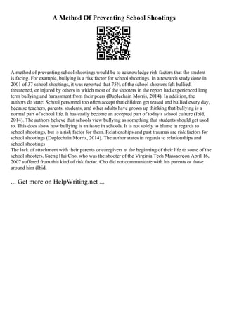 A Method Of Preventing School Shootings
A method of preventing school shootings would be to acknowledge risk factors that the student
is facing. For example, bullying is a risk factor for school shootings. In a research study done in
2001 of 37 school shootings, it was reported that 75% of the school shooters felt bullied,
threatened, or injured by others in which most of the shooters in the report had experienced long
term bullying and harassment from their peers (Duplechain Morris, 2014). In addition, the
authors do state: School personnel too often accept that children get teased and bullied every day,
because teachers, parents, students, and other adults have grown up thinking that bullying is a
normal part of school life. It has easily become an accepted part of today s school culture (Ibid,
2014). The authors believe that schools view bullying as something that students should get used
to. This does show how bullying is an issue in schools. It is not solely to blame in regards to
school shootings, but is a risk factor for them. Relationships and past traumas are risk factors for
school shootings (Duplechain Morris, 2014). The author states in regards to relationships and
school shootings
The lack of attachment with their parents or caregivers at the beginning of their life to some of the
school shooters. Sueng Hui Cho, who was the shooter of the Virginia Tech Massacreon April 16,
2007 suffered from this kind of risk factor. Cho did not communicate with his parents or those
around him (Ibid,
... Get more on HelpWriting.net ...
 