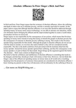 Absolute Affluence In Peter Singer s Rich And Poor
In Rich and Poor, Peter Singer argues that the existence of absolute affluence, allows the suffering
and death of others who are in absolute poverty, and this is morally equivalent to murder. In this
paper I plan to argue that although absolute affluence is an issue that should be addressed through
spending money on luxury items such as technology, we are able to advance our education, which
can ultimately lead to bringing the affluent and the impoverished together to create a world where
povertydoes not have to exist at all.
Singer argues we are responsible for the consequences of our actions, which means that frivolous
spending on luxury items instead of using that money to benefit the people in absolute poverty has
the consequence of someone in absolute poverty suffering or dying. This results in the frivolous
spender being responsible for their death. Although the people in absolute affluence do not set out
with the intent to murder, or even have the malice behind it, they still are considered morally
responsible. The idea is the death could have been prevented with the monetary help from the
luxury spender. Instead the luxury spender ignored their suffering, and thus the consequence is the
luxury spender is in part to blame for their death. Singer brings up the argument against this belief.
The absolute ... Show more content on Helpwriting.net ...
My belief is that the selfishness and indifference of absolute affluence is something that needs to
be changed, and that they should give back with money or their time. However, I do not think that
Singer s idea of the affluent not spending money on luxury items at all would solve everything.
Speaking from the perspective of someone whose parents are considered to be absolutely affluent, I
know limiting my parents in their free will decisions will not ultimately fix the suffering of those in
... Get more on HelpWriting.net ...
 