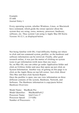 Example
IT-600
Journal Entry 1
Every operating system, whether Windows, Linux, or Macintosh
have command, which guide the owner operator about the
system they are using, cores, memory, processor, hardware,
software, etc. They system I am using is Apple Mac OS Sierra
Version 10.12.1, as displayed below.
Not being familiar with OS, I had difficulty finding out where
to click and run command system_profiler, so the hardware and
software information can be retrieved. Finally, after good
research online, it was just the matter of clicking on system
icons to get information (with more than one way).
So, on Mac OS, one can either go under Application folder and
click on Utilities folder and once that opens up just click on
System Information. Another way of getting on this page is to
click on the Apple Menu on top left corner. Just click About
This Mac and then click System Report.
Once the profiler is open, one can view information on three
different contents of the system, Hardware, Network, and
Software. The Hardware information is copy/paste below:
Hardware Overview:
Model Name: MacBook Pro
Model Identifier: MacBookPro9,2
Processor Name: Intel Core i7
Processor Speed: 2.9 GHz
Number of Processors: 1
 