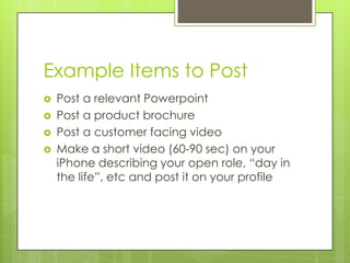 Example Items to Post
   Post a relevant Powerpoint
   Post a product brochure
   Post a customer facing video
   Make a short video (60-90 sec) on your
    iPhone describing your open role, “day in
    the life”, etc and post it on your profile
 