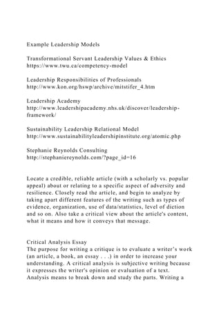 Example Leadership Models
Transformational Servant Leadership Values & Ethics
https://www.twu.ca/competency-model
Leadership Responsibilities of Professionals
http://www.kon.org/hswp/archive/mitstifer_4.htm
Leadership Academy
http://www.leadershipacademy.nhs.uk/discover/leadership-
framework/
Sustainability Leadership Relational Model
http://www.sustainabilityleadershipinstitute.org/atomic.php
Stephanie Reynolds Consulting
http://stephaniereynolds.com/?page_id=16
Locate a credible, reliable article (with a scholarly vs. popular
appeal) about or relating to a specific aspect of adversity and
resilience. Closely read the article, and begin to analyze by
taking apart different features of the writing such as types of
evidence, organization, use of data/statistics, level of diction
and so on. Also take a critical view about the article's content,
what it means and how it conveys that message.
Critical Analysis Essay
The purpose for writing a critique is to evaluate a writer’s work
(an article, a book, an essay . . .) in order to increase your
understanding. A critical analysis is subjective writing because
it expresses the writer's opinion or evaluation of a text.
Analysis means to break down and study the parts. Writing a
 