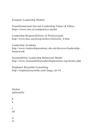 Example Leadership Models
Transformational Servant Leadership Values & Ethics
https://www.twu.ca/competency-model
Leadership Responsibilities of Professionals
http://www.kon.org/hswp/archive/mitstifer_4.htm
Leadership Academy
http://www.leadershipacademy.nhs.uk/discover/leadership-
framework/
Sustainability Leadership Relational Model
http://www.sustainabilityleadershipinstitute.org/atomic.php
Stephanie Reynolds Consulting
http://stephaniereynolds.com/?page_id=16
Global
editionGlo
b
a
l
ed
it
io
 