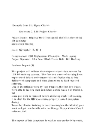 Example Lean Six Sigma Charter
Enclosure 2, LSS Project Charter
Project Name: Improve the effectiveness and efficiency of the
BB computer
acquisition process
Date: November 15, 2014
Organization: CIO Deployment Champion: Mark Laptop
Project Sponsor: John Puter Black/Green Belt: Bill Desktop
Business Impact ($)
This project will address the computer acquisition process for
LSS BB training courses. The first two waves of training have
experienced delays and customer dissatisfaction due to late
delivery of computers and class disruptions to load required
software.
Due to exceptional work by Tom Peoples, the first two waves
were able to receive their computers during week 1 of training,
but
since pre-work is required before attending week 1 of training,
it is ideal for the BB’s to receive properly loaded computers
during
Team Accelerator training in order to complete the Minitab pre-
work and get comfortable with the George Group Virtual Coach
software tool.
The impact of late computers in worker non-productivity costs,
 