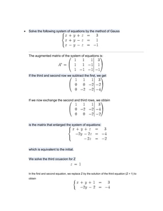    Solve the following system of equations by the method of Gauss




    The augmented matrix of the system of equations is:




    If the third and second row we subtract the first, we get




    If we now exchange the second and third rows, we obtain




    is the matrix that enlarged the system of equations:




    which is equivalent to the initial.


    We solve the third ocuacion for Z



    In the first and second equation, we replace Z by the solution of the third equation (Z = 1) to
    obtain
 