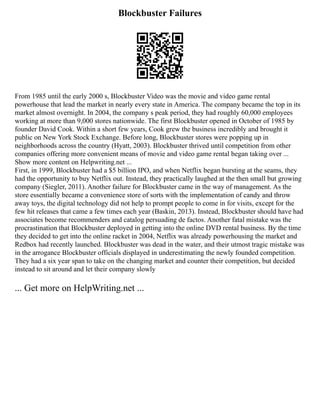 Blockbuster Failures
From 1985 until the early 2000 s, Blockbuster Video was the movie and video game rental
powerhouse that lead the market in nearly every state in America. The company became the top in its
market almost overnight. In 2004, the company s peak period, they had roughly 60,000 employees
working at more than 9,000 stores nationwide. The first Blockbuster opened in October of 1985 by
founder David Cook. Within a short few years, Cook grew the business incredibly and brought it
public on New York Stock Exchange. Before long, Blockbuster stores were popping up in
neighborhoods across the country (Hyatt, 2003). Blockbuster thrived until competition from other
companies offering more convenient means of movie and video game rental began taking over ...
Show more content on Helpwriting.net ...
First, in 1999, Blockbuster had a $5 billion IPO, and when Netflix began bursting at the seams, they
had the opportunity to buy Netflix out. Instead, they practically laughed at the then small but growing
company (Siegler, 2011). Another failure for Blockbuster came in the way of management. As the
store essentially became a convenience store of sorts with the implementation of candy and throw
away toys, the digital technology did not help to prompt people to come in for visits, except for the
few hit releases that came a few times each year (Baskin, 2013). Instead, Blockbuster should have had
associates become recommenders and catalog persuading de factos. Another fatal mistake was the
procrastination that Blockbuster deployed in getting into the online DVD rental business. By the time
they decided to get into the online racket in 2004, Netflix was already powerhousing the market and
Redbox had recently launched. Blockbuster was dead in the water, and their utmost tragic mistake was
in the arrogance Blockbuster officials displayed in underestimating the newly founded competition.
They had a six year span to take on the changing market and counter their competition, but decided
instead to sit around and let their company slowly
... Get more on HelpWriting.net ...
 