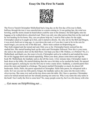 Essay On The First To Vanish
The First to Vanish Christopher Mulholland had a long day on the first day of his tour in Bath,
halfway through the tour it was canceled due to a storm coming in. It was getting late, the wind was
howling, and the storm clouds he heard about could be seen in the distance. He held tightly onto his
luggage as he walked down a deserted road. There was only one other person than him on the road and
he was heading for his home. Hey, can you please help me, I need to find a place for the night,
Christopher asked as h caught up to him, and it started to drizzle. Ah, why not try the Bell and Dragon,
it was newly built not to long ago, it s just down the road, or if you don t want to be in the rain for
much longer, you can try one of the Bed and ... Show more content on Helpwriting.net ...
They both stopped and she turned and said, Only you so far. Christopher barely noticed but she
studied him. She started heading back up the stairs and Christopher followed. Now this is your room,
she said as she opened a door on the third floor, I do hope you like it Mr. Perkins, is it Perkins? No, it s
Mulholland, and thank you, the room is lovely, Christopher said as he walked in and studied the room.
He set his luggage down and started unpacking. When your done, please come down and sign the
book Mr. Mulholland, the landlady said as she left the room. A few minutes later, Christopher made it
back down to the lobby. He started thinking that she was a bit dotty as he reached the book. He opened
it up and signed it, noticing he was the first one to write a name down. Suddenly, a colorful parrot flew
down the stairs and landed in a birdcage. The parrot startled Christopher so much, he almost fell
backwards. Hello, Hello, the parrot squawked at Christopher. Hello little parrot, he whispered with a
smile. So I see you met my little parrot, Ginger, the landlady said as she came into the room with a
silver tea tray. She came over and sat the tray down onto the table. Oh, I have a question, Christopher
said as he turned around and saw her already pouring out some tea. Why is my name the only name in
the book? Am I really the first to come here? No, many people come by, but I m a bit choosy with who
... Get more on HelpWriting.net ...
 
