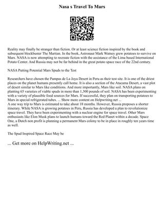 Nasa s Travel To Mars
Reality may finally be stranger than fiction. Or at least science fiction inspired by the book and
subsequent blockbuster The Martian. In the book, Astronaut Mark Watney grew potatoes to survive on
Mars. NASA is now attempting to recreate fiction with the assistance of the Lima based International
Potato Center. And Russia may not be far behind in the great potato space race of the 22nd century.
NASA Putting Potential Mars Spuds to the Test
Researchers have chosen the Pampas de La Joya Desert in Peru as their test site. It is one of the driest
places on the planet humans presently call home. It is also a section of the Atacama Desert, a vast plot
of desert similar to Mars like conditions. And more importantly, Mars like soil. NASA plans on
planting 65 varieties of viable spuds in more than 1,300 pounds of soil. NASA has been experimenting
with a variety of plausible food sources for Mars. If successful, they plan on transporting potatoes to
Mars in special refrigerated tubes. ... Show more content on Helpwriting.net ...
A one way trip to Mars is estimated to take about 18 months. However, Russia proposes a shorter
itinerary. While NASA is growing potatoes in Peru, Russia has developed a plan to revolutionize
space travel. They have been experimenting with a nuclear engine for space travel. Other Mars
enthusiasts like Elon Musk plans to launch humans toward the Red Planet within a decade. Space
One, a Dutch non profit is planning a permanent Mars colony to be in place in roughly ten years time
as well.
The Spud Inspired Space Race May be
... Get more on HelpWriting.net ...
 